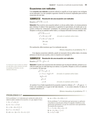 Sección 0.7 Ecuaciones, en particular ecuaciones lineales 33
Ecuaciones con radicales
Una ecuación con radicales (ecuación radical) es aquella en la que aparece una incógnita
en un radicando. Los dos ejemplos siguientes ilustran las técnicas empleadas para resolver
ecuaciones de este tipo.
EJEMPLO 12 Resolución de una ecuación con radicales
Resuelva
√
x2 + 33 − x = 3.
Solución: Para resolver esta ecuación radical, se elevan ambos lados a la misma potencia
para eliminar el radical. Esta operación no garantiza la equivalencia, de modo que es ne-
cesario verificar las “soluciones” resultantes. Se comienza por aislar el radical en un lado.
Después se elevan al cuadrado ambos lados y se despeja utilizando técnicas estándar. Así,
x2 + 33 = x + 3
x2
+ 33 = (x + 3)2
elevando al cuadrado ambos lados
x2
+ 33 = x2
+ 6x + 9
24 = 6x
4 = x
Por sustitución, debe mostrarse que 4 es realmente una raíz.
Ahora resuelva el problema 79 v
Con algunas ecuaciones radicales, puede ser necesario elevar ambos lados a la misma
potencia en más de una ocasión, como se muestra en el ejemplo 13.
EJEMPLO 13 Resolución de una ecuación con radicales
Resuelva
√
y − 3 −
√
y = −3.
Solución: Cuando una ecuación tiene dos términos que involucran radicales, primero se es-
cribe de modo que en cada lado haya un radical, si es posible. Después se eleva al cuadrado
y se resuelve. Se tiene que
y − 3 =
√
y − 3
y − 3 = y − 6
√
y + 9 elevando al cuadrado ambos lados
6
√
y = 12
√
y = 2
y = 4 elevando al cuadrado ambos lados
Al sustituir 4 en el lado izquierdo de la ecuación original se obtiene
√
1 −
√
4, que es −1.
Como este resultado no es igual al del lado derecho, −3, no existe solución. Es decir, el
conjunto solución es ∅.
Ahora resuelva el problema 77 v
La razón por la que se desea un radical
en cada lado es para eliminar elevando
al cuadrado un binomio con dos
radicales diferentes.
En los problemas 1 a 6, determine por sustitución cuáles de los
números dados satisfacen la ecuación, si es que alguno lo hace.
1. 9x − x2
= 0; 1, 0
2. 12 − 7x = −x2
; 4, 3
3. z + 3(z − 4) = 5; 17
4
, 4
4. x2
+ x − 6 = 0; 2, 3
5. x(6 + x) − 2(x + 1) − 5x = 4; −2, 0
PROBLEMAS 0.7
6. x(x + 1)2
(x + 2) = 0; 0, −1, 2
En los problemas 7 a 16, determine qué operaciones se aplicaron
a la primera ecuación para obtener la segunda. Establezca si las
operaciones garantizan o no que las ecuaciones sean equivalentes.
No resuelva las ecuaciones.
7. x − 5 = 4x + 10; x = 4x + 15
8. 8x − 4 = 16; x − 1
2
= 2
9. x = 5; x4
= 625
 