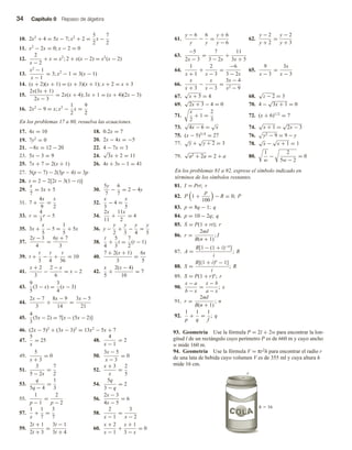 34 Capítulo 0 Repaso de álgebra
93. Geometría Use la fórmula P = 2l + 2w para encontrar la lon-
gitud l de un rectángulo cuyo perímetro P es de 660 m y cuyo ancho
w mide 160 m.
94. Geometría Use la fórmula V = πr2h para encontrar el radio r
de una lata de bebida cuyo volumen V es de 355 ml y cuya altura h
mide 16 cm.
r
h  16
10. 2x2
+ 4 = 5x − 7; x2
+ 2 =
5
2
x −
7
2
11. x2
− 2x = 0; x − 2 = 0
12.
2
x − 2
+ x = x2
; 2 + x(x − 2) = x2
(x − 2)
13.
x2
− 1
x − 1
= 3; x2
− 1 = 3(x − 1)
14. (x + 2)(x + 1) = (x + 3)(x + 1); x + 2 = x + 3
15.
2x(3x + 1)
2x − 3
= 2x(x + 4); 3x + 1 = (x + 4)(2x − 3)
16. 2x2
− 9 = x; x2
−
1
2
x =
9
2
En los problemas 17 a 80, resuelva las ecuaciones.
17. 4x = 10 18. 0.2x = 7
19. 7y2
= 0 20. 2x − 4x = −5
21. −8x = 12 − 20 22. 4 − 7x = 3
23. 5x − 3 = 9 24.
√
3x + 2 = 11
25. 7x + 7 = 2(x + 1) 26. 4s + 3s − 1 = 41
27. 5(p − 7) − 2(3p − 4) = 3p
28. t = 2 − 2[2t − 3(1 − t)]
29.
x
7
= 3x + 5 30.
5y
7
−
6
7
= 2 − 4y
31. 7 +
4x
9
=
x
2
32.
x
3
− 4 =
x
5
33. r =
4
3
r − 5 34.
2x
11
+
11x
2
= 4
35. 3x +
x
5
− 5 =
1
5
+ 5x 36. y −
y
2
+
y
3
−
y
4
=
y
5
37.
2y − 3
4
=
6y + 7
3
38.
t
4
+
5
3
t =
7
2
(t − 1)
39. t +
t
3
−
t
4
+
t
36
= 10 40.
7 + 2(x + 1)
3
=
6x
5
41.
x + 2
3
−
2 − x
6
= x − 2 42.
x
5
+
2(x − 4)
10
= 7
43.
9
5
(3 − x) =
3
4
(x − 3)
44.
2x − 7
3
+
8x − 9
14
=
3x − 5
21
45.
4
3
(5x − 2) = 7[x − (5x − 2)]
46. (2x − 5)2
+ (3x − 3)2
= 13x2
− 5x + 7
47.
5
x
= 25 48.
4
x − 1
= 2
49.
5
x + 3
= 0 50.
3x − 5
x − 3
= 0
51.
3
5 − 2x
=
7
2
52.
x + 3
x
=
2
5
53.
q
5q − 4
=
1
3
54.
5q
3 − q
= 2
55.
1
p − 1
=
2
p − 2
56.
2x − 3
4x − 5
= 6
57.
1
x
+
1
7
=
3
7
58.
2
x − 1
=
3
x − 2
59.
2t + 1
2t + 3
=
3t − 1
3t + 4
60.
x + 2
x − 1
+
x + 1
3 − x
= 0
61.
y − 6
y
−
6
y
=
y + 6
y − 6
62.
y − 2
y + 2
=
y − 2
y + 3
63.
−5
2x − 3
=
7
3 − 2x
+
11
3x + 5
64.
1
x + 1
+
2
x − 3
=
−6
3 − 2x
65.
9
x − 3
=
3x
x − 3
66.
x
x + 3
−
x
x − 3
=
3x − 4
x2 − 9
67.
√
x + 5 = 4 68.
√
z − 2 = 3
69.
√
2x + 3 − 4 = 0 70. 4 −
√
3x + 1 = 0
71.
x
2
+ 1 =
2
3
72. (x + 6)1/2
= 7
73.
√
4x − 6 =
√
x 74.
√
x + 1 =
√
2x − 3
75. (x − 5)3/4
= 27 76. y2 − 9 = 9 − y
77.
√
y +
√
y + 2 = 3 78.
√
x −
√
x + 1 = 1
79.
√
a2 + 2a = 2 + a 80.
1
w
−
2
5w − 2
= 0
En los problemas 81 a 92, exprese el símbolo indicado en
términos de los símbolos restantes.
81. I = Prt; r
82. P 1 +
p
100
− R = 0; P
83. p = 8q − 1; q
84. p = 10 − 2q; q
85. S = P(1 + rt); r
86. r =
2mI
B(n + 1)
; I
87. A =
R[1 − (1 + i)−n
]
i
; R
88. S =
R[(1 + i)n
− 1]
i
; R
89. S = P(1 + r)n
; r
90.
x − a
b − x
=
x − b
a − x
; x
91. r =
2mI
B(n + 1)
; n
92.
1
p
+
1
q
=
1
f
; q
 