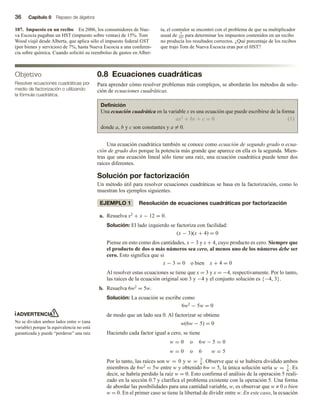 36 Capítulo 0 Repaso de álgebra
107. Impuesto en un recibo En 2006, los consumidores de Nue-
va Escocia pagaban un HST (impuesto sobre ventas) de 15%. Tom
Wood viajó desde Alberta, que aplica sólo el impuesto federal GST
(por bienes y servicios) de 7%, hasta Nueva Escocia a una conferen-
cia sobre química. Cuando solicitó su reembolso de gastos en Alber-
ta, el contralor se encontró con el problema de que su multiplicador
usual de 7
107 para determinar los impuestos contenidos en un recibo
no producía los resultados correctos. ¿Qué porcentaje de los recibos
que trajo Tom de Nueva Escocia eran por el HST?
0.8 Ecuaciones cuadráticas
Para aprender cómo resolver problemas más complejos, se abordarán los métodos de solu-
ción de ecuaciones cuadráticas.
Definición
Una ecuación cuadrática en la variable x es una ecuación que puede escribirse de la forma
ax2 + bx + c = 0 (1)
donde a, b y c son constantes y a = 0.
Una ecuación cuadrática también se conoce como ecuación de segundo grado o ecua-
ción de grado dos porque la potencia más grande que aparece en ella es la segunda. Mien-
tras que una ecuación lineal sólo tiene una raíz, una ecuación cuadrática puede tener dos
raíces diferentes.
Solución por factorización
Un método útil para resolver ecuaciones cuadráticas se basa en la factorización, como lo
muestran los ejemplos siguientes.
EJEMPLO 1 Resolución de ecuaciones cuadráticas por factorización
a. Resuelva x2 + x − 12 = 0.
Solución: El lado izquierdo se factoriza con facilidad:
(x − 3)(x + 4) = 0
Piense en esto como dos cantidades, x − 3 y x + 4, cuyo producto es cero. Siempre que
el producto de dos o más números sea cero, al menos uno de los números debe ser
cero. Esto significa que si
x − 3 = 0 o bien x + 4 = 0
Al resolver estas ecuaciones se tiene que x = 3 y x = −4, respectivamente. Por lo tanto,
las raíces de la ecuación original son 3 y −4 y el conjunto solución es {−4, 3}.
b. Resuelva 6w2 = 5w.
Solución: La ecuación se escribe como
6w2 − 5w = 0
de modo que un lado sea 0. Al factorizar se obtiene
w(6w − 5) = 0
Haciendo cada factor igual a cero, se tiene
w = 0 o w − 5 = 0
w = 0 o
6
6 w = 5
Por lo tanto, las raíces son w = 0 y w = 5
6
. Observe que si se hubiera dividido ambos
miembros de 6w2 = 5w entre w y obtenido 6w = 5, la única solución sería w = 5
6
. Es
decir, se habría perdido la raíz w = 0. Esto confirma el análisis de la operación 5 reali-
zado en la sección 0.7 y clarifica el problema existente con la operación 5. Una forma
de abordar las posibilidades para una cantidad variable, w, es observar que w ≠ 0 o bien
w = 0. En el primer caso se tiene la libertad de dividir entre w. En este caso, la ecuación
Objetivo
Resolver ecuaciones cuadráticas por
medio de factorización o utilizando
la fórmula cuadrática.
ADVERTENCIA
No se dividen ambos lados entre w (una
variable) porque la equivalencia no está
garantizada y puede “perderse” una raíz.
 