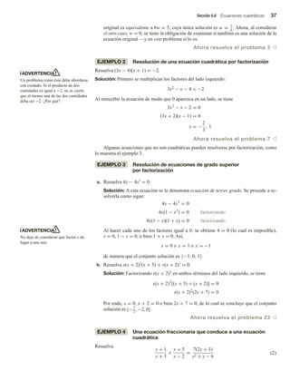 Sección 0.8 Ecuaciones cuadráticas 37
original es equivalente a 6w = 5, cuya única solución es w = 5
6
. Ahora, al considerar
el otro caso, w = 0, se tiene la obligación de examinar si también es una solución de la
ecuación original —y en este problema sí lo es.
Ahora resuelva el problema 3 v
EJEMPLO 2 Resolución de una ecuación cuadrática por factorización
Resuelva (3x − 4)(x + 1) = −2.
Solución: Primero se multiplican los factores del lado izquierdo:
3x2 − x − 4 = −2
Al reescribir la ecuación de modo que 0 aparezca en un lado, se tiene
3x2
− x − 2 = 0
(3x + 2)(x − 1) = 0
x = −
2
3
, 1
Ahora resuelva el problema 7 v
Algunas ecuaciones que no son cuadráticas pueden resolverse por factorización, como
lo muestra el ejemplo 3.
EJEMPLO 3 Resolución de ecuaciones de grado superior
por factorización
a. Resuelva 4x − 4x3 = 0.
Solución: A esta ecuación se le denomina ecuación de tercer grado. Se procede a re-
solverla como sigue:
4x − 4x3
= 0
4x(1 − x2
) = 0 factorizando
4x(1 − x)(1 + x) = 0 factorizando
Al hacer cada uno de los factores igual a 0, se obtiene 4 = 0 (lo cual es imposible),
x = 0, 1 − x = 0, o bien 1 + x = 0. Así,
x = 0 o x = 1 o x = −1
de manera que el conjunto solución es {−1, 0, 1}.
b. Resuelva x(x + 2)2(x + 5) + x(x + 2)3 = 0.
Solución: Factorizando x(x + 2)2 en ambos términos del lado izquierdo, se tiene
x(x + 2)2
[(x + 5) + (x + 2)] = 0
x(x + 2)2
(2x + 7) = 0
Por ende, x = 0, x + 2 = 0 o bien 2x + 7 = 0, de lo cual se concluye que el conjunto
solución es {−7
2
, −2, 0}.
Ahora resuelva el problema 23 v
EJEMPLO 4 Una ecuación fraccionaria que conduce a una ecuación
cuadrática
Resuelva
y + 1
y + 3
+
y + 5
y − 2
=
7(2y + 1)
y2 + y − 6
(2)
ADVERTENCIA
Un problema como éste debe abordarse
con cuidado. Si el producto de dos
cantidades es igual a −2, no es cierto
que al menos una de las dos cantidades
deba ser −2. ¿Por qué?
ADVERTENCIA
No deje de considerar que factor x da
lugar a una raíz.
 