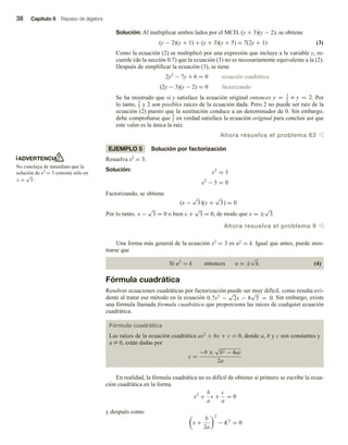 38 Capítulo 0 Repaso de álgebra
Solución: Al multiplicar ambos lados por el MCD, (y + 3)(y − 2), se obtiene
(y − 2)(y + 1) + (y + 3)(y + 5) = 7(2y + 1) (3)
Como la ecuación (2) se multiplicó por una expresión que incluye a la variable y, re-
cuerde (de la sección 0.7) que la ecuación (3) no es necesariamente equivalente a la (2).
Después de simplificar la ecuación (3), se tiene
2y2
− 7y + 6 = 0 ecuación cuadrática
(2y − 3)(y − 2) = 0 factorizando
Se ha mostrado que si y satisface la ecuación original entonces y = 3
2
o y = 2. Por
lo tanto, 3
2 y 2 son posibles raíces de la ecuación dada. Pero 2 no puede ser raíz de la
ecuación (2) puesto que la sustitución conduce a un denominador de 0. Sin embargo,
debe comprobarse que 3
2 en verdad satisface la ecuación original para concluir así que
este valor es la única la raíz.
Ahora resuelva el problema 63 v
EJEMPLO 5 Solución por factorización
Resuelva x2 = 3.
Solución: x2
= 3
x2
− 3 = 0
Factorizando, se obtiene
(x −
√
3)(x +
√
3) = 0
Por lo tanto, x −
√
3 = 0 o bien x +
√
3 = 0, de modo que x = ±
√
3.
Ahora resuelva el problema 9 v
Una forma más general de la ecuación x2 = 3 es u2 = k. Igual que antes, puede mos-
trarse que
Si u2
= k entonces u = ±
√
k. (4)
Fórmula cuadrática
Resolver ecuaciones cuadráticas por factorización puede ser muy difícil, como resulta evi-
dente al tratar ese método en la ecuación 0.7x2
−
√
2x − 8
√
5 = 0. Sin embargo, existe
una fórmula llamada fórmula cuadrática que proporciona las raíces de cualquier ecuación
cuadrática.
Fórmula cuadrática
Las raíces de la ecuación cuadrática ax2 + bx + c = 0, donde a, b y c son constantes y
a Z 0, están dadas por
x =
−b ±
√
b2 − 4ac
2a
En realidad, la fórmula cuadrática no es difícil de obtener si primero se escribe la ecua-
ción cuadrática en la forma
x2
+
b
a
x +
c
a
= 0
y después como
x +
b
2a
2
− K2
= 0
ADVERTENCIA
No concluya de inmediato que la
solución de x2 = 3 consiste sólo en
x =
√
3.
 