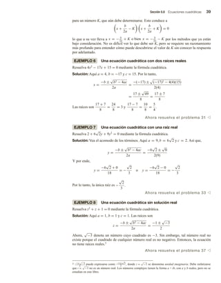 Sección 0.8 Ecuaciones cuadráticas 39
para un número K, que aún debe determinarse. Esto conduce a
x +
b
2a
− K x +
b
2a
+ K = 0
lo que a su vez lleva a x = − b
2a
+ K o bien x = − b
2a
− K por los métodos que ya están
bajo consideración. No es difícil ver lo que debe ser K, pero se requiere un razonamiento
más profundo para entender cómo puede descubrirse el valor de K sin conocer la respuesta
por adelantado.
EJEMPLO 6 Una ecuación cuadrática con dos raíces reales
Resuelva 4x2 − 17x + 15 = 0 mediante la fórmula cuadrática.
Solución: Aquí a = 4, b = −17 y c = 15. Por lo tanto,
x =
−b ±
√
b2 − 4ac
2a
=
−(−17) ± (−17)2 − 4(4)(15)
2(4)
=
17 ±
√
49
8
=
17 ± 7
8
Las raíces son
17 + 7
8
=
24
8
= 3 y
17 − 7
8
=
10
8
=
5
4
.
Ahora resuelva el problema 31 v
EJEMPLO 7 Una ecuación cuadrática con una raíz real
Resuelva 2 + 6
√
2y + 9y2
= 0 mediante la fórmula cuadrática.
Solución: Vea el acomodo de los términos. Aquí a = 9, b = 6
√
2 y c = 2. Así que,
y =
−b ±
√
b2 − 4ac
2a
=
−6
√
2 ±
√
0
2(9)
Y por ende,
y =
−6
√
2 + 0
18
= −
√
2
3
o y =
−6
√
2 − 0
18
= −
√
2
3
Por lo tanto, la única raíz es −
√
2
3
.
Ahora resuelva el problema 33 v
EJEMPLO 8 Una ecuación cuadrática sin solución real
Resuelva z2 + z + 1 = 0 mediante la fórmula cuadrática.
Solución: Aquí a = 1, b = 1 y c = 1. Las raíces son
z =
−b ±
√
b2 − 4ac
2a
=
−1 ±
√
−3
2
Ahora,
√
−3 denota un número cuyo cuadrado es −3. Sin embargo, tal número real no
existe porque el cuadrado de cualquier número real es no negativo. Entonces, la ecuación
no tiene raíces reales.5
Ahora resuelva el problema 37 v
5 −1±
√
−3
2
puede expresarse como −1±i
√
3
2 , donde i =
√
−1 se denomina unidad imaginaria. Debe enfatizarse
que i =
√
−1 no es un número real. Los números complejos tienen la forma a + ib, con a y b reales, pero no se
estudian en este libro.
 