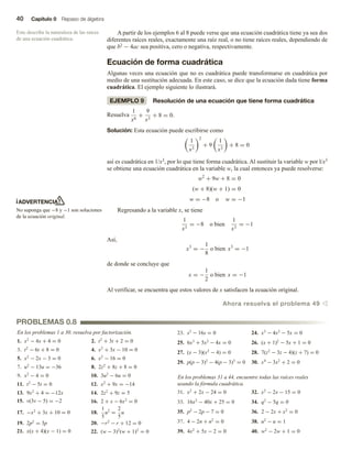 40 Capítulo 0 Repaso de álgebra
A partir de los ejemplos 6 al 8 puede verse que una ecuación cuadrática tiene ya sea dos
diferentes raíces reales, exactamente una raíz real, o no tiene raíces reales, dependiendo de
que b2 − 4ac sea positiva, cero o negativa, respectivamente.
Ecuación de forma cuadrática
Algunas veces una ecuación que no es cuadrática puede transformarse en cuadrática por
medio de una sustitución adecuada. En este caso, se dice que la ecuación dada tiene forma
cuadrática. El ejemplo siguiente lo ilustrará.
EJEMPLO 9 Resolución de una ecuación que tiene forma cuadrática
Resuelva
1
x6
+
9
x3
+ 8 = 0.
Solución: Esta ecuación puede escribirse como
1
x3
2
+ 9
1
x3
+ 8 = 0
así es cuadrática en 1/x3, por lo que tiene forma cuadrática. Al sustituir la variable w por l/x3
se obtiene una ecuación cuadrática en la variable w, la cual entonces ya puede resolverse:
w2
+ 9w + 8 = 0
(w + 8)(w + 1) = 0
w = −8 o w = −1
Regresando a la variable x, se tiene
1
x3
= −8 o bien
1
x3
= −1
Así,
x3
= −
1
8
o bien x3
= −1
de donde se concluye que
x = −
1
2
o bien x = −1
Al verificar, se encuentra que estos valores de x satisfacen la ecuación original.
Ahora resuelva el problema 49 v
En los problemas 1 a 30, resuelva por factorización.
1. x2
− 4x + 4 = 0 2. t2
+ 3t + 2 = 0
3. t2
− 6t + 8 = 0 4. x2
+ 3x − 10 = 0
5. x2
− 2x − 3 = 0 6. x2
− 16 = 0
7. u2
− 13u = −36 8. 2z2
+ 8z + 8 = 0
9. x2
− 4 = 0 10. 3u2
− 6u = 0
11. t2
− 5t = 0 12. x2
+ 9x = −14
13. 9x2
+ 4 = −12x 14. 2z2
+ 9z = 5
15. v(3v − 5) = −2 16. 2 + x − 6x2
= 0
17. −x2
+ 3x + 10 = 0 18.
1
5
u2
=
2
5
u
19. 2p2
= 3p 20. −r2
− r + 12 = 0
21. x(x + 4)(x − 1) = 0 22. (w − 3)2
(w + 1)2
= 0
23. s3
− 16s = 0 24. x3
− 4x2
− 5x = 0
25. 6x3
+ 5x2
− 4x = 0 26. (x + 1)2
− 5x + 1 = 0
27. (x − 3)(x2
− 4) = 0 28. 7(z2
− 3z − 4)(z + 7) = 0
29. p(p − 3)2
− 4(p − 3)3
= 0 30. x4
− 3x2
+ 2 = 0
En los problemas 31 a 44, encuentre todas las raíces reales
usando la fórmula cuadrática.
31. x2
+ 2x − 24 = 0 32. x2
− 2x − 15 = 0
33. 16x2
− 40x + 25 = 0 34. q2
− 5q = 0
35. p2
− 2p − 7 = 0 36. 2 − 2x + x2
= 0
37. 4 − 2n + n2
= 0 38. u2
− u = 1
39. 4x2
+ 5x − 2 = 0 40. w2
− 2w + 1 = 0
Esto describe la naturaleza de las raíces
de una ecuación cuadrática.
ADVERTENCIA
No suponga que −8 y −1 son soluciones
de la ecuación original.
PROBLEMAS 0.8
 