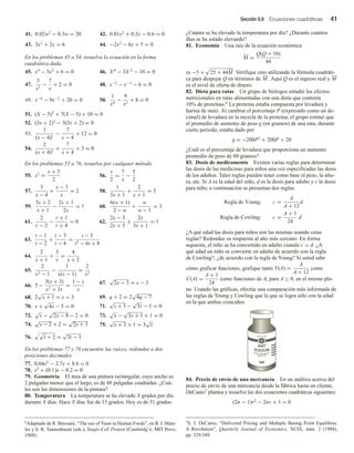 Sección 0.8 Ecuaciones cuadráticas 41
41. 0.02w2
− 0.3w = 20 42. 0.01x2
+ 0.2x − 0.6 = 0
43. 3x2
+ 2x = 6 44. −2x2
− 6x + 5 = 0
En los problemas 45 a 54, resuelva la ecuación en la forma
cuadrática dada.
45. x4
− 5x2
+ 6 = 0 46. X 4
− 3X 2
− 10 = 0
47.
3
x2
−
7
x
+ 2 = 0 48. x−2
− x−1
− 6 = 0
49. x−4
− 9x−2
+ 20 = 0 50.
1
x4
−
9
x2
+ 8 = 0
51. (X − 5)2
+ 7(X − 5) + 10 = 0
52. (3x + 2)2
− 5(3x + 2) = 0
53.
1
(x − 4)2
−
7
x − 4
+ 12 = 0
54.
2
(x + 4)2
+
7
x + 4
+ 3 = 0
En los problemas 55 a 76, resuelva por cualquier método.
55. x2
=
x + 3
2
56.
x
2
=
7
x
−
5
2
57.
3
x − 4
+
x − 3
x
= 2 58.
1
3x + 1
+
2
x + 1
= 3
59.
3x + 2
x + 1
−
2x + 1
2x
= 1 60.
6(w + 1)
2 − w
+
w
w − 1
= 3
61.
2
r − 2
−
r + 1
r + 4
= 0 62.
2x − 3
2x + 5
+
2x
3x + 1
= 1
63.
t − 1
t − 2
+
t − 3
t − 4
=
t − 5
t2 − 6t + 8
64.
2
x + 1
+
3
x
=
4
x + 2
65.
2
x2 − 1
−
1
x(x − 1)
=
2
x2
66. 5 −
3(x + 3)
x2 + 3x
=
1 − x
x
67.
√
2x − 3 = x − 3
68. 2
√
x + 1 = x + 3 69. q + 2 = 2
√
4q − 7
70. x +
√
4x − 5 = 0 71.
√
z + 3 −
√
3z − 1 = 0
72.
√
x −
√
2x − 8 − 2 = 0 73.
√
x −
√
3x + 1 + 1 = 0
74.
√
y − 2 + 2 =
√
2y + 3 75.
√
x + 3 + 1 = 3
√
x
76.
√
t + 2 =
√
3t − 1
En los problemas 77 y 78 encuentre las raíces, redondee a dos
posiciones decimales.
77. 0.04x2 − 2.7x + 8.6 = 0
78. x2 + (0.1)x − 0.2 = 0
79. Geometría El área de una pintura rectangular, cuyo ancho es
2 pulgadas menor que el largo, es de 48 pulgadas cuadradas. ¿Cuá-
les son las dimensiones de la pintura?
80. Temperatura La temperatura se ha elevado X grados por día
durante X días. Hace X días fue de 15 grados. Hoy es de 51 grados.
¿Cuánto se ha elevado la temperatura por día? ¿Durante cuántos
días se ha estado elevando?
81. Economía Una raíz de la ecuación económica
M =
Q(Q + 10)
44
es −5 + 25 + 44M. Verifique esto utilizando la fórmula cuadráti-
ca para despejar Q en términos de M . Aquí Q es el ingreso real y M
es el nivel de oferta de dinero.
82. Dieta para ratas Un grupo de biólogos estudió los efectos
nutricionales en ratas alimentadas con una dieta que contenía
10% de proteínas.6 La proteína estaba compuesta por levadura y
harina de maíz. Al cambiar el porcentaje P (expresado como un de-
cimal) de levadura en la mezcla de la proteína, el grupo estimó que
el promedio de aumento de peso g (en gramos) de una rata, durante
cierto periodo, estaba dado por
g = −200P2 + 200P + 20
¿Cuál es el porcentaje de levadura que proporciona un aumento
promedio de peso de 60 gramos?
83. Dosis de medicamento Existen varias reglas para determinar
las dosis de las medicinas para niños una vez especificadas las dosis
de los adultos. Tales reglas pueden tener como base el peso, la altu-
ra, etc. Si A es la edad del niño, d es la dosis para adulto y c la dosis
para niño, a continuación se presentan dos reglas:
Regla de Young: c =
A
A + 12
d
Regla de Cowling: c =
A + 1
24
d
¿A qué edad las dosis para niños son las mismas usando estas
reglas? Redondee su respuesta al año más cercano. En forma
supuesta, el niño se ha convertido en adulto cuando c = d. ¿A
qué edad un niño se convierte en adulto de acuerdo con la regla
de Cowling?, ¿de acuerdo con la regla de Young? Si usted sabe
cómo graficar funciones, grafique tanto Y(A) =
A
A + 12
como
C(A) =
A + 1
24
como funciones de A, para A ≥ 0, en el mismo pla-
no. Usando las gráficas, efectúe una comparación más informada de
las reglas de Young y Cowling que la que se logra sólo con la edad
en la que ambas coinciden.
6Adaptado de R. Bressani, “The use of Yeast in Human Foods”, en R. I. Mate-
les y S. R. Tannenbaum (eds.), Single-Cell Protein (Cambridgʼe: MIT Press,
1968).
84. Precio de envío de una mercancía En un análisis acerca del
precio de envío de una mercancía desde la fábrica hasta un cliente,
DeCanio7 plantea y resuelve las dos ecuaciones cuadráticas siguientes:
(2n − 1)v2 − 2nv + 1 = 0
7S. J. DeCanio, “Delivered Pricing and Multiple Basing Point Equilibria:
A Revolution”, Quarterly Journal of Economics, XCIX, núm. 2 (1984),
pp. 329-349.
 