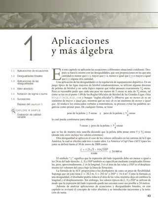 43
1 Aplicaciones
y más álgebra
1.1 Aplicaciones de ecuaciones
1.2 Desigualdades lineales
1.3 Aplicaciones de las
desigualdades
1.4 Valor absoluto
1.5 Notación de sigma o suma
1.6 Sucesiones
Repaso del capítulo 1
EXPLORE Y AMPLÍE
Grabación de calidad
variable
E
n este capítulo se aplicarán las ecuaciones a diferentes situaciones cotidianas. Des-
pués se hará lo mismo con las desigualdades, que son proposiciones en las que una
cantidad es menor que (), mayor que (), menor o igual que (≤) o mayor o igual
que (≥) alguna otra cantidad.
Una aplicación de las desigualdades es la regulación de equipamiento deportivo. En un
juego típico de las ligas mayores de béisbol estadounidenses, se utilizan algunas docenas
de pelotas de béisbol y no sería lógico esperar que todas pesasen exactamente 51
8
onzas.
Pero es razonable pedir que cada una pese no menos de 5 onzas ni más de 51
4
onzas, tal
como se lee en el punto 1.09 de las Reglas Oficiales de Béisbol de las Grandes Ligas. (Vea
http://mlb.mlb.com y busque “reglas oficiales”). Observe que no menos de es un
sinónimo de mayor o igual que, mientras que no más de es un sinónimo de menor o igual
que. Al traducir los enunciados verbales a matemáticas, se procura evitar las palabras ne-
gativas como primer paso. De cualquier forma, se tiene
peso de la pelota ≥ 5 onzas y peso de la pelota ≤ 5
1
4
onzas
lo cual puede combinarse para obtener
5 onzas ≤ peso de la pelota ≤ 5
1
4
onzas
que se lee de manera más sencilla diciendo que la pelota debe pesar entre 5 y 51
4
onzas
(donde este entre incluye los valores extremos).
Otra desigualdad se aplica en el caso de los veleros utilizados en las carreras de la Copa
América, la cual se efectúa cada tres o cuatro años. La America’s Cup Class (ACC) para los
yates se definió hasta el 30 de enero de 2009 como:
L + 1.25
√
S − 9.8 3
√
DSP
0.686
≤ 24.000 m
El símbolo “≤” significa que la expresión del lado izquierdo debe ser menor o igual a
los 24 m del lado derecho. L, S y DSP también se especifican mediante complicadas fórmu-
las, pero, aproximadamente, L es la longitud, S es el área de las velas y DSP es el desplaza-
miento (el volumen del casco bajo la línea de flotación).
La fórmula de la ACC proporciona a los diseñadores de yates un poco de flexibilidad.
Suponga que un yate tiene L = 20.2 m, S = 282 m2 y DSP = 16.4 m3. Como la fórmula es
una desigualdad, el diseñador podría reducir el área de las velas mientras deja sin cambios la
longitud y el desplazamiento. Sin embargo, los valores típicos de L, S y DSP se utilizan de
modo que la expresión del lado izquierdo quede tan cercana como sea posible a 24 metros.
Además de analizar aplicaciones de ecuaciones y desigualdades lineales, en este
capítulo se revisará el concepto de valor absoluto y se introducirán sucesiones y la nota-
ción de suma.
 