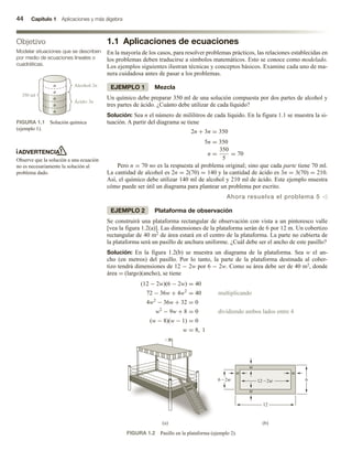 44 Capítulo 1 Aplicaciones y más álgebra
1.1 Aplicaciones de ecuaciones
En la mayoría de los casos, para resolver problemas prácticos, las relaciones establecidas en
los problemas deben traducirse a símbolos matemáticos. Esto se conoce como modelado.
Los ejemplos siguientes ilustran técnicas y conceptos básicos. Examine cada uno de ma-
nera cuidadosa antes de pasar a los problemas.
EJEMPLO 1 Mezcla
Un químico debe preparar 350 ml de una solución compuesta por dos partes de alcohol y
tres partes de ácido. ¿Cuánto debe utilizar de cada líquido?
Solución: Sea n el número de mililitros de cada líquido. En la figura 1.1 se muestra la si-
tuación. A partir del diagrama se tiene
2n + 3n = 350
5n = 350
n =
350
5
= 70
Pero n = 70 no es la respuesta al problema original; sino que cada parte tiene 70 ml.
La cantidad de alcohol es 2n = 2(70) = 140 y la cantidad de ácido es 3n = 3(70) = 210.
Así, el químico debe utilizar 140 ml de alcohol y 210 ml de ácido. Este ejemplo muestra
cómo puede ser útil un diagrama para plantear un problema por escrito.
Ahora resuelva el problema 5 v
EJEMPLO 2 Plataforma de observación
Se construirá una plataforma rectangular de observación con vista a un pintoresco valle
[vea la figura 1.2(a)]. Las dimensiones de la plataforma serán de 6 por 12 m. Un cobertizo
rectangular de 40 m2 de área estará en el centro de la plataforma. La parte no cubierta de
la plataforma será un pasillo de anchura uniforme. ¿Cuál debe ser el ancho de este pasillo?
Solución: En la figura 1.2(b) se muestra un diagrama de la plataforma. Sea w el an-
cho (en metros) del pasillo. Por lo tanto, la parte de la plataforma destinada al cober-
tizo tendrá dimensiones de 12 − 2w por 6 − 2w. Como su área debe ser de 40 m2, donde
área = (largo)(ancho), se tiene
(12 − 2w)(6 − 2w) = 40
72 − 36w + 4w2
= 40 multiplicando
4w2
− 36w + 32 = 0
w2
− 9w + 8 = 0 dividiendo ambos lados entre 4
(w − 8)(w − 1) = 0
w = 8, 1
Objetivo
Modelar situaciones que se describen
por medio de ecuaciones lineales o
cuadráticas.
FIGURA 1.1 Solución química
(ejemplo 1).
350 ml
Alcohol: 2n
Ácido: 3n
n
n
n
n
n
ADVERTENCIA
Observe que la solución a una ecuación
no es necesariamente la solución al
problema dado.
FIGURA 1.2 Pasillo en la plataforma (ejemplo 2).
6 -2w 12 -2w
w
w w
w
12
(b)
(a)
6
 