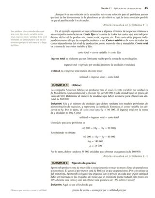 Sección 1.1 Aplicaciones de ecuaciones 45
Aunque 8 es una solución de la ecuación, no es una solución para el problema puesto
que una de las dimensiones de la plataforma es de sólo 6 m. Así, la única solución posible
es que el pasillo mida 1 m de ancho.
Ahora resuelva el problema 7 v
En el ejemplo siguiente se hace referencia a algunos términos de negocios relativos a
una compañía manufacturera. Costo fijo es la suma de todos los costos que son indepen-
dientes del nivel de producción, como renta, seguros, etc. Este costo debe pagarse inde-
pendientemente de que la compañía produzca o no. Costo variable es la suma de todos los
costos dependientes del nivel de producción, como mano de obra y materiales. Costo total
es la suma de los costos variable y fijo:
costo total = costo variable + costo fijo
Ingreso total es el dinero que un fabricante recibe por la venta de su producción:
ingreso total = (precio por unidad)(número de unidades vendidas)
Utilidad es el ingreso total menos el costo total:
utilidad = ingreso total − costo total
EJEMPLO 3 Utilidad
La compañía Anderson fabrica un producto para el cual el costo variable por unidad es
de $6 (dólares estadounidenses) y el costo fijo de $80 000. Cada unidad tiene un precio de
venta de $10. Determine el número de unidades que deben venderse para obtener una uti-
lidad de $60 000.
Solución: Sea q el número de unidades que deben venderse (en muchos problemas de
administración de negocios, q representa la cantidad). Entonces, el costo variable (en dó-
lares) es 6q. Por lo tanto, el costo total será 6q + 80 000. El ingreso total por la venta
de q unidades es 10q. Como
utilidad = ingreso total − costo total
el modelo para este problema es
60 000 = 10q − (6q + 80 000)
Resolviendo se obtiene
60 000 = 10q − 6q − 80 000
4q = 140 000
q = 35 000
Por lo tanto, deben venderse 35 000 unidades para obtener una ganancia de $60 000.
Ahora resuelva el problema 9 v
EJEMPLO 4 Fijación de precios
Sportcraft produce ropa de mezclilla y está planeando vender su nueva línea de pantalones
a minoristas. El costo al por menor será de $60 por un par de pantalones. Por conveniencia
del minorista, Sportcraft colocará una etiqueta con el precio en cada par. ¿Qué cantidad
debe ser marcada en las etiquetas de modo que el minorista pueda reducir este precio en
20% durante una venta y aún así obtener una ganancia de 15% sobre el costo?
Solución: Aquí se usa el hecho de que
precio de venta = costo por par + utilidad por par
Las palabras clave introducidas aquí
son costo fijo, costo variable, costo
total, ingreso total y utilidad. Este es el
momento de familiarizarse con dichos
términos porque se utilizarán a lo largo
del libro.
Observe que precio = costo + utilidad.
 