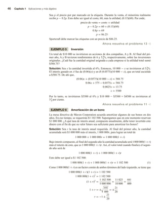 46 Capítulo 1 Aplicaciones y más álgebra
Sea p el precio por par marcado en la etiqueta. Durante la venta, el minorista realmente
recibe p − 0.2p. Esto debe ser igual al costo, 60, más la utilidad, (0.15)(60). Por ende,
precio de venta = costo + utilidad
p − 0.2p = 60 + (0.15)(60)
0.8p = 69
p = 86.25
Sportcraft debe marcar las etiquetas con un precio de $86.25.
Ahora resuelva el problema 13 v
EJEMPLO 5 Inversión
Un total de $10 000 se invirtieron en acciones de dos compañías, A y B. Al final del pri-
mer año, A y B tuvieron rendimientos de 6 y 53
4%, respectivamente, sobre las inversiones
originales. ¿Cuál fue la cantidad original asignada a cada empresa si la utilidad total sumó
$588.75?
Solución: Sea x la cantidad invertida al 6%. Entonces, 10 000 − x se invirtieron al 53
4%.
El interés ganado en A fue de (0.06)(x) y en B (0.0575)(10 000 − x), que en total asciende
a $588.75. De ahí que,
(0.06)x + (0.0575)(10 000 − x) = 588.75
0.06x + 575 − 0.0575x = 588.75
0.0025x = 13.75
x = 5500
Por lo tanto, se invirtieron $5500 al 6% y $10 000 - $5500 = $4500 se invirtieron al
53
4 por ciento.
Ahora resuelva el problema 11 v
EJEMPLO 6 Amortización de un bono
La mesa directiva de Maven Corporation acuerda amortizar algunos de sus bonos en dos
años. En ese tiempo, se requerirán $1 102 500. Supongamos que en este momento reservan
$1 000 000. ¿A qué tasa de interés anual, compuesto anualmente, debe tener invertido este
dinero con el fin de que su valor futuro sea suficiente para amortizar los bonos?
Solución: Sea r la tasa de interés anual requerida. Al final del primer año, la cantidad
acumulada será $1 000 000 más el interés, 1 000 000r, para lograr un total de
1 000 000 + 1 000 000r = 1 000 000(1 + r)
Bajo interés compuesto, al final del segundo año la cantidad acumulada será 1 000 000(1 + r)
más el interés de esto, que es 1 000 000(1 + r)r. Así, el valor total cuando finalice el segun-
do año será de
1 000 000(1 + r) + 1 000 000(1 + r)r
Esto debe ser igual a $1 102 500:
1 000 000(1 + r) + 1 000 000(1 + r)r = 1 102 500 (1)
Como 1 000 000(1 + r) es un factor común de ambos términos del lado izquierdo, se tiene que
1 000 000(1 + r)(1 + r) = 1 102 500
1 000 000(1 + r)2
= 1 102 500
(1 + r)2
=
1 102 500
1 000 000
=
11 025
10 000
=
441
400
1 + r = ±
441
400
= ±
21
20
r = −1 ±
21
20
 