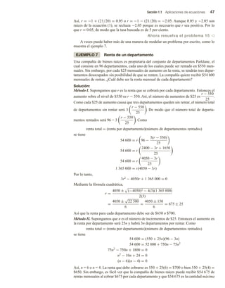 Sección 1.1 Aplicaciones de ecuaciones 47
Así, r = −1 + (21/20) = 0.05 o r = −1 − (21/20) = −2.05. Aunque 0.05 y −2.05 son
raíces de la ecuación (1), se rechaza −2.05 porque es necesario que r sea positiva. Por lo
que r = 0.05, de modo que la tasa buscada es de 5 por ciento.
Ahora resuelva el problema 15 v
A veces puede haber más de una manera de modelar un problema por escrito, como lo
muestra el ejemplo 7.
EJEMPLO 7 Renta de un departamento
Una compañía de bienes raíces es propietaria del conjunto de departamentos Parklane, el
cual consiste en 96 departamentos, cada uno de los cuales puede ser rentado en $550 men-
suales. Sin embargo, por cada $25 mensuales de aumento en la renta, se tendrán tres depar-
tamentos desocupados sin posibilidad de que se renten. La compañía quiere recibir $54 600
mensuales de rentas. ¿Cuál debe ser la renta mensual de cada departamento?
Solución:
Método I. Supongamos que r es la renta que se cobrará por cada departamento. Entonces el
aumento sobre el nivel de $550 es r − 550. Así, el número de aumentos de $25 es
r − 550
25
.
Como cada $25 de aumento causa que tres departamentos queden sin rentar, el número total
de departamentos sin rentar será 3
r − 550
25
. De modo que el número total de departa-
mentos rentados será 96 - 3
r − 550
25
. Como
renta total = (renta por departamento)(número de departamentos rentados)
se tiene
54 600 = r 96 −
3(r − 550)
25
54 600 = r
2400 − 3r + 1650
25
54 600 = r
4050 − 3r
25
1 365 000 = r(4050 − 3r)
Por lo tanto,
3r2 − 4050r + 1 365 000 = 0
Mediante la fórmula cuadrática,
r =
4050 ± (−4050)2 − 4(3)(1 365 000)
2(3)
=
4050 ±
√
22 500
6
=
4050 ± 150
6
= 675 ± 25
Así que la renta para cada departamento debe ser de $650 o $700.
Método II. Supongamos que n es el número de incrementos de $25. Entonces el aumento en
la renta por departamento será 25n y habrá 3n departamentos por rentar. Como
renta total = (renta por departamento)(número de departamentos rentados)
se tiene
54 600 = (550 + 25n)(96 − 3n)
54 600 = 52 800 + 750n − 75n2
75n2
− 750n + 1800 = 0
n2
− 10n + 24 = 0
(n − 6)(n − 4) = 0
Así, n = 6 o n = 4. La renta que debe cobrarse es 550 + 25(6) = $700 o bien 550 + 25(4) =
$650. Sin embargo, es fácil ver que la compañía de bienes raíces puede recibir $54 675 de
rentas mensuales al cobrar $675 por cada departamento y que $54 675 es la cantidad máxima
 