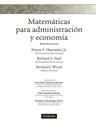 Matemáticas
para administración
y economía
Decimotercera eDición
Ernest F. Haeussler, Jr.
The Pennsylvania State University
Richard S. Paul
The Pennsylvania State University
Richard J. Wood
Dalhousie University
TRADUCCIÓN
Jesús Elmer Murrieta Murrieta
Maestro en Investigación de Operaciones
Tecnológico de Monterrey, Campus Morelos
REVISIÓN TÉCNICA
Félix Fernández Méndez
Centro de Investigación y Docencia Económicas,
CIDE, México
Humberto Mondragón Suárez
Departamento de Física y Matemáticas
Universidad Iberoamericana, México
 