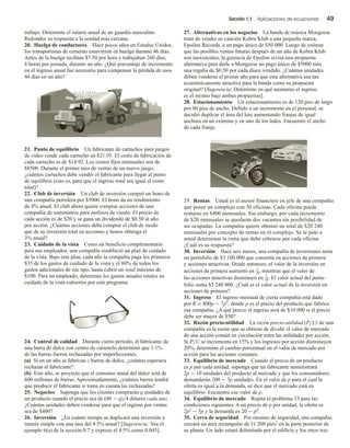 Sección 1.1 Aplicaciones de ecuaciones 49
trabajo. Determine el salario anual de un guardia masculino.
Redondee su respuesta a la unidad más cercana.
20. Huelga de conductores Hace pocos años en Estados Unidos,
los transportistas de cemento estuvieron en huelga durante 46 días.
Antes de la huelga recibían $7.50 por hora y trabajaban 260 días,
8 horas por jornada, durante un año. ¿Qué porcentaje de incremento
en el ingreso anual fue necesario para compensar la pérdida de esos
46 días en un año?
21. Punto de equilibrio Un fabricante de cartuchos para juegos
de video vende cada cartucho en $21.95. El costo de fabricación de
cada cartucho es de $14.92. Los costos fijos mensuales son de
$8500. Durante el primer mes de ventas de un nuevo juego,
¿cuántos cartuchos debe vender el fabricante para llegar al punto
de equilibrio (esto es, para que el ingreso total sea igual al costo
total)?
22. Club de inversión Un club de inversión compró un bono de
una compañía petrolera por $5000. El bono da un rendimiento
de 4% anual. El club ahora quiere comprar acciones de una
compañía de suministros para molinos de viento. El precio de
cada acción es de $20 y se gana un dividendo de $0.50 al año
por acción. ¿Cuántas acciones debe comprar el club de modo
que de su inversión total en acciones y bonos obtenga el
3% anual?
23. Cuidado de la vista Como un beneficio complementario
para sus empleados, una compañía estableció un plan de cuidado
de la vista. Bajo este plan, cada año la compañía paga los primeros
$35 de los gastos de cuidado de la vista y el 80% de todos los
gastos adicionales de ese tipo, hasta cubrir un total máximo de
$100. Para un empleado, determine los gastos anuales totales en
cuidado de la vista cubiertos por este programa.
24. Control de calidad Durante cierto periodo, el fabricante de
una barra de dulce con centro de caramelo determinó que 3.1%
de las barras fueron rechazadas por imperfecciones.
(a) Si en un año se fabrican c barras de dulce, ¿cuántas esperaría
rechazar el fabricante?
(b) Este año, se proyecta que el consumo anual del dulce será de
600 millones de barras. Aproximadamente, ¿cuántas barras tendrá
que producir el fabricante si toma en cuenta las rechazadas?
25. Negocios Suponga que los clientes comprarán q unidades de
un producto cuando el precio sea de (80 − q)/4 dólares cada uno.
¿Cuántas unidades deben venderse para que el ingreso por ventas
sea de $400?
26. Inversión ¿En cuánto tiempo se duplicará una inversión a
interés simple con una tasa del 4.5% anual? [Sugerencia: Vea el
ejemplo 6(a) de la sección 0.7 y exprese el 4.5% como 0.045].
27. Alternativas en los negocios La banda de música Mongeese
trató de vender su canción Kobra Klub a una pequeña marca,
Epsilon Records, a un pago único de $50 000. Luego de estimar
que las posibles ventas futuras después de un año de Kobra Klub
son inexistentes, la gerencia de Epsilon revisa una propuesta
alternativa para darle a Mongeese un pago único de $5000 más
una regalía de $0.50 por cada disco vendido. ¿Cuántas unidades
deben venderse el primer año para que esta alternativa sea tan
económicamente atractiva para la banda como su propuesta
original? [Sugerencia: Determine en qué momento el ingreso
es el mismo bajo ambas propuestas].
28. Estacionamiento Un estacionamiento es de 120 pies de largo
por 80 pies de ancho. Debido a un incremento en el personal, se
decidió duplicar el área del lote aumentando franjas de igual
anchura en un extremo y en uno de los lados. Encuentre el ancho
de cada franja.
29. Rentas Usted es el asesor financiero en jefe de una compañía
que posee un complejo con 50 oficinas. Cada oficina puede
rentarse en $400 mensuales. Sin embargo, por cada incremento
de $20 mensuales se quedarán dos vacantes sin posibilidad de
ser ocupadas. La compañía quiere obtener un total de $20 240
mensuales por concepto de rentas en el complejo. Se le pide a
usted determinar la renta que debe cobrarse por cada oficina.
¿Cuál es su respuesta?
30. Inversión Hace seis meses, una compañía de inversiones tenía
un portafolio de $3 100 000 que consistía en acciones de primera
y acciones atractivas. Desde entonces, el valor de la inversión en
acciones de primera aumentó en 1
10, mientras que el valor de
las acciones atractivas disminuyó en 1
10. El valor actual del porta-
folio suma $3 240 000. ¿Cuál es el valor actual de la inversión en
acciones de primera?
31. Ingreso El ingreso mensual de cierta compañía está dado
por R = 800p − 7p2, donde p es el precio del producto que fabrica
esa compañía. ¿A qué precio el ingreso será de $10 000 si el precio
debe ser mayor de $50?
32. Razón precio-utilidad La razón precio-utilidad (P/U) de una
compañía es la razón que se obtiene de dividir el valor de mercado
de una acción común en circulación entre las utilidades por acción.
Si P/U se incrementa en 15% y los ingresos por acción disminuyen
20%, determine el cambio porcentual en el valor de mercado por
acción para las acciones comunes.
33. Equilibrio de mercado Cuando el precio de un producto
es p por cada unidad, suponga que un fabricante suministrará
2p − 10 unidades del producto al mercado y que los consumidores
demandarán 200 − 3p unidades. En el valor de p para el cual la
oferta es igual a la demanda, se dice que el mercado está en
equilibrio. Encuentre ese valor de p.
34. Equilibrio de mercado Repita el problema 33 para las
condiciones siguientes: A un precio de p por unidad, la oferta es
2p2 − 3p y la demanda es 20 − p2.
35. Cerca de seguridad Por razones de seguridad, una compañía
cercará un área rectangular de 11 200 pies2 en la parte posterior de
su planta. Un lado estará delimitado por el edificio y los otros tres
 