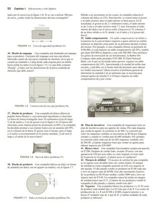 50 Capítulo 1 Aplicaciones y más álgebra
lados por la cerca (vea la figura 1.4). Si se van a utilizar 300 pies
de cerca, ¿cuáles serán las dimensiones del área rectangular?
Debido a un incremento en los costos, la compañía reducirá el
volumen del dulce en 22%. Para hacerlo, se conservarán el grosor
y el radio exterior, pero el radio interno se hará mayor. En la
actualidad, el grosor es de 2.1 milímetros (mm), el radio interno
es de 2 mm y el radio exterior mide 7.1 mm. Encuentre el radio
interno del dulce con el nuevo estilo. [Sugerencia: El volumen V
de un disco sólido es pr2h, donde r es el radio y h el grosor del
disco].
39. Saldo compensatorio Un saldo compensatorio se refiere a
la práctica en la cual un banco requiere a quien solicita un crédito
mantener en depósito cierta parte de un préstamo durante el plazo
del mismo. Por ejemplo, si una compañía obtiene un préstamo de
$100 000, el cual requiere un saldo compensatorio del 20%, tendría
que dejar $20 000 en depósito y usar sólo $80 000. Para satisfacer
los gastos de renovación de sus herramientas, la Barber Die
Company debe pedir prestados $195 000. El Third National
Bank, con el que no ha tenido tratos previos, requiere un saldo
compensatorio del 16%. Aproximando a la unidad de millar más
cercana, ¿cuál debe ser el monto total del préstamo para obtener
los fondos necesarios? Ahora resuelva el problema general de
determinar la cantidad L de un préstamo que se necesita para
manejar gastos de tamaño E si el banco requiere un saldo
compensatorio de p por ciento.
40. Plan de incentivos Una compañía de maquinaria tiene un
plan de incentivos para sus agentes de ventas. Por cada máquina
que venda un agente, la comisión es de $40. La comisión por
todas las máquinas vendidas se incrementa en $0.04 por máquina
siempre y cuando se vendan más de 600 unidades. Por ejemplo,
la comisión sobre cada una de las 602 máquinas vendidas será
de $40.08. ¿Cuántas máquinas tiene que vender un agente para
obtener ingresos por $30 800?
41. Bienes raíces Una compañía fraccionadora compra una parcela
en $7200. Después de vender todo, excepto 20 acres, con una
ganancia de $30 por acre sobre su costo original, el costo total
de la parcela se recuperó. ¿Cuántos acres se vendieron?
42. Margen de utilidad El margen de utilidad de una compañía
es su ingreso neto dividido entre sus ventas totales. El margen
de utilidad en cierta compañía aumentó en 0.02 con respecto al
año pasado. El año pasado vendió su producto en $3.00 cada uno
y tuvo un ingreso neto de $4500. Este año incrementó el precio
de su producto en $0.50 por unidad, vendió 2000 más y tuvo un
ingreso neto de $7140. La compañía nunca ha tenido un margen
de utilidad mayor que 0.15. ¿Cuántos de sus productos vendió la
compañía el año pasado y cuántos vendió este año?
43. Negocios Una compañía fabrica los productos A y B. El costo
de producir cada unidad tipo A es $2 más que el de B. Los costos de
producción de A y B son $1500 y $1000, respectivamente, y se
hacen 25 unidades más de A que de B. ¿Cuántas unidades de cada
producto se fabrican?
36. Diseño de empaque Una compañía está diseñando un empaque
para su producto. Una parte del empaque será una caja abierta
fabricada a partir de una pieza cuadrada de aluminio, de la que se
cortará un cuadrado a 2 pulg desde cada esquina para así doblar
hacia arriba los lados (vea la figura 1.5). La caja debe contener
50 pulg3. ¿Cuáles son las dimensiones de la pieza cuadrada de
aluminio que debe usarse?
37. Diseño de producto Una compañía de dulces fabrica la
popular barra Henney’s, cuyo principal ingrediente es chocolate.
La barra de forma rectangular tiene 10 centímetros (cm) de largo,
5 cm de ancho y 2 cm de grosor (vea la figura 1.6). El precio del
chocolate como materia prima ha disminuido en 60% y la compañía
ha decidido premiar a sus clientes leales con un aumento del 50%
en el volumen de la barra. El grosor será el mismo, pero el largo
y el ancho se incrementarán en la misma cantidad. ¿Cuál será el
largo y el ancho de la nueva barra?
38. Diseño de producto Una compañía fabrica un dulce en forma
de arandela (un dulce con un agujero en medio); vea la figura 1.7.
FIGURA 1.4 Cerca de seguridad (problema 35).
Cerca
150
Planta
FIGURA 1.5 Construcción de una caja (problema 36).
Doblez
2 2
2 2
2 2
2 2
FIGURA 1.6 Barra de dulce (problema 37).
FIGURA 1.7 Dulce en forma de arandela (problema 38).
7.1
2
 