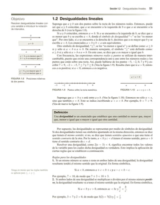 Sección 1.2 Desigualdades lineales 51
1.2 Desigualdades lineales
Suponga que a y b son dos puntos sobre la recta de los números reales. Entonces, puede
ser que a y b coincidan, que a se encuentre a la izquierda de b o que a se encuentre a la
derecha de b (vea la figura 1.8).
Si a y b coinciden, entonces a = b. Si a se encuentra a la izquierda de b, se dice que a
es menor que b y se escribe a  b, donde el símbolo de desigualdad “” se lee “es menor
que”. Por otro lado, si a se encuentra a la derecha de b, decimos que a es mayor que b y se
escribe a  b. Los enunciados a  b y b  a son equivalentes.
Otro símbolo de desigualdad, “≤”, se lee “es menor o igual a” y se define como: a ≤ b
si y sólo si a  b o a = b. De manera semejante, el símbolo “≥” está definido como:
a ≥ b si y sólo si a  b o a = b. En este caso, se dice que a es mayor o igual que b.
Con frecuencia, las expresiones números reales y puntos se utilizan de manera inter-
cambiable, puesto que existe una correspondencia uno a uno entre los números reales y los
puntos que están sobre una recta. Así, puede hablarse de los puntos −5, −2, 0, 7 y 9 y es-
cribir 7  9, −2  −5, 7 ≤ 7 y 7 ≥ 0. (Vea la figura 1.9). Resulta claro que si a  0, enton-
ces a es positiva; si a  0, entonces a es negativa.
Objetivo
Resolver desigualdades lineales con
una variable e introducir la notación
de intervalos.
FIGURA 1.8 Posiciones relativas
de dos puntos.
a  b
b
a
a  b, a es menor que b
b  a, b es mayor que a
a b
b a
a  b, a es mayor que b
b  a, b es menor que a
2
5 0 7 9
FIGURA 1.9 Puntos sobre la recta numérica.
b
x
a  x  b
a
FIGURA 1.10 a  x y x  b.
Suponga que a  b y x está entre a y b. (Vea la figura 1.10). Entonces no sólo a  x,
sino que también x  b. Esto se indica escribiendo a  x  b. Por ejemplo, 0  7  9.
(Vea de nuevo la figura 1.9).
Definición
Una desigualdad es un enunciado que establece que una cantidad es menor que, mayor
que, menor o igual que o mayor o igual que otra cantidad.
Por supuesto, las desigualdades se representan por medio de símbolos de desigualdad.
Si dos desigualdades tienen sus símbolos apuntando en la misma dirección, entonces se dice
que tienen el mismo sentido; si no, se dice que tienen sentidos opuestos o que una tiene el
sentido contrario de la otra. Por lo tanto, a  b y c  d tienen el mismo sentido, pero a  b
tiene el sentido contrario de c  d.
Resolver una desigualdad, como 2(x − 3)  4, significa encontrar todos los valores
de la variable para los cuales dicha desigualdad es verdadera. Esto implica la aplicación de
ciertas reglas que se establecen a continuación.
Reglas para las desigualdades
1. Si un mismo número se suma o resta en ambos lados de una desigualdad, la desigualdad
resultante tendrá el mismo sentido que la original. En forma simbólica,
Si a  b, entonces a + c  b + c y a − c  b − c.
Por ejemplo, 7  10, de modo que 7 + 3  10 + 3.
2. Si ambos lados de una desigualdad se multiplican o dividen por el mismo número positi-
vo, la desigualdad resultante va a tener el mismo sentido que la original. En forma simbólica,
Si a  b y c  0, entonces ac  bc y
a
c

b
c
.
Por ejemplo, 3  7 y 2  0, de modo que 3(2)  7(2) y 3
2
 7
2
.
Tenga en mente que las reglas también
se aplican para ≤,  y ≥.
 