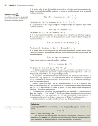 52 Capítulo 1 Aplicaciones y más álgebra
3. Si ambos lados de una desigualdad se multiplican o dividen por el mismo número ne-
gativo, entonces la desigualdad resultante va a tener el sentido contrario al de la original.
En forma simbólica,
Si a  b y c  0, entonces a(c)  b(c) y
a
c

b
c
.
Por ejemplo, 4  7 y −2  0, entonces 4(−2)  7(−2) y 4
−2
 7
−2
.
4. Cualquier lado de una desigualdad puede reemplazarse por una expresión equivalente.
En forma simbólica,
Si a  b y a = c, entonces c  b.
Por ejemplo, si x  2 y x = y + 4, entonces y + 4  2.
5. Si los lados de una desigualdad son ambos positivos o negativos y se toma el recíproco
de cada lado, entonces resulta otra desigualdad con sentido contrario al de la original. De
manera simbólica,
Si 0  a  b o bien a  b  0, entonces
1
a

1
b
.
Por ejemplo, 2  4, entonces 1
2
 1
4
y −4  −2, por ende 1
−4
 1
−2
.
6. Si ambos lados de una desigualdad son positivos y se eleva cada lado a la misma poten-
cia positiva, entonces la desigualdad resultante tendrá el mismo sentido que la original. De
manera simbólica,
Si 0  a  b y n  0, entonces an  bn.
Para el entero positivo n, esta regla también establece,
Si 0  a  b, entonces n
√
a 
n
√
b.
Por ejemplo, 4  9, de modo que 42  92 y
√
4 
√
9.
Se dice que un par de desigualdades es equivalente si tienen exactamente las mismas
soluciones. Es fácil mostrar que cuando se aplica cualquiera de las reglas de la 1 a la 6 a una
desigualdad, el resultado es una desigualdad equivalente.
Al expandirse a la terminología dada en la sección 0.1, resulta que un número a es
positivo si 0  a y negativo si a  0. Con frecuencia resulta útil decir que a no es negativo
si 0 ≤ a. (También se podría decir que a no es positivo si a ≤ 0, pero esta terminología
no se utiliza con frecuencia).
Observe a partir de la regla 1 que a ≤ b es equivalente a “b − a no es negativo”. Otra
observación simple es que a ≤ b es equivalente a “existe un número s no negativo de modo
que a + s = b”. La s que hace el trabajo es justo b − a, pero la idea resulta útil cuando un
lado de a ≤ b contiene una incógnita.
Esta idea permite reemplazar una desigualdad con una igualdad —a expensas de intro-
ducir una variable—. En el capítulo 7, el poderoso método simplex construye reemplazos
de desigualdades a ≤ b con ecuaciones a + s = b para s no negativa. En este contexto, s es
conocida como la variable de holgura porque toma la “holgura” que hay entre a y b.
Ahora se aplicarán las reglas de la 1 a la 4 para una desigualdad lineal.
ADVERTENCIA
Al multiplicar o dividir una desigualdad
por un número negativo, se obtiene una
desigualdad con sentido opuesto.
Definición
Una desigualdad lineal en la variable x es una desigualdad que puede escribirse en la
forma
ax + b  0
donde a y b son constantes y a Z 0.
Debe esperarse que la desigualdad sea verdadera para algunos valores de x y falsa
para otros. Para resolver una desigualdad que involucra una variable deben encontrarse
todos los valores de la variable para los cuales la desigualdad es verdadera.
La definición también se aplica
a ≤,  y ≥.
 