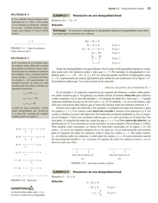 Sección 1.2 Desigualdades lineales 53
EJEMPLO 1 Resolución de una desigualdad lineal
Resuelva 2(x − 3)  4.
Solución:
Estrategia Es necesario reemplazar la desigualdad dada por desigualdades equivalen-
tes hasta que la solución sea evidente.
2(x − 3)  4
2x − 6  4 Regla 4
2x − 6 + 6  4 + 6 Regla 1
2x  10 Regla 4
2x
2

10
2
Regla 2
x  5 Regla 4
Todas las desigualdades son equivalentes. Por lo tanto, la desigualdad original es verda-
dera para todos los números reales x tales que x  5. Por ejemplo, la desigualdad es ver-
dadera para x = −10, −0.1, 0, 1
2 y 4.9. La solución puede escribirse simplemente como
x  5 y representarla de manera geométrica por medio de una semirrecta en la figura 1.11.
El paréntesis indica que 5 no está incluido en la solución.
Ahora resuelva el problema 9 v
En el ejemplo 1, la solución consistió en un conjunto de números, a saber, todos núme-
ros reales menores que 5. En general, es común utilizar el término intervalo para referirse
a tales conjuntos. En el caso del ejemplo 1, el conjunto de todas las x tales que x  5 puede
indicarse mediante la notación de intervalo (−∞, 5). El símbolo −∞ no es un número, sino
sólo una convención para indicar que el intervalo incluye todos los números menores a 5.
Existen otros tipos de intervalos. Por ejemplo, el conjunto de todos los números x para
los cuales a ≤ x ≤ b se conoce como intervalo cerrado e incluye a los números a y b, los
cuales se llaman extremos del intervalo. Este intervalo se denota mediante [a, b] y se mues-
tra en la figura 1.12(a). Los corchetes indican que a y b están incluidos en el intervalo. Por
otra parte, el conjunto de todas las x para las que a  x  b se llama intervalo abierto y se
denota por (a, b). Los extremos no están incluidos en este conjunto. [Vea la figura 1.12(b)].
Para ampliar estos conceptos, se tienen los intervalos mostrados en la figura 1.13. Así
como −∞ no es un número, tampoco lo es ∞, pero (a, ∞) es una notación conveniente
para el conjunto de todos los números reales x para los cuales a  x. De modo similar,
[a, ∞) denota todos los números x reales para los cuales a ≤ x. Es una extensión natural
de esta notación escribir (−∞, ∞) para el conjunto de todos los números reales y eso se
hará en todo este libro.
APLÍQUELO u
1. Un vendedor tiene un ingreso men-
sual dado por I = 200 + 0.8S, donde
S es el número de productos vendidos
en un mes. ¿Cuántos productos debe
vender para obtener al menos $4500
al mes?
APLÍQUELO u
2. El veterinario de un zoológico pue-
de comprar cuatro diferentes comidas
para animal con distintos valores nutri-
mentales para los animales de pastoreo
del zoológico. Sea x1 el número de bol-
sas de comida 1, x2 el número de bolsas
de comida 2, y así sucesivamente. La
cantidad necesaria de bolsas de cada
comida puede describirse mediante las
siguientes ecuaciones:
x1 = 150 − x4
x2 = 3x4 − 210
x3 = x4 + 60
A partir de estas ecuaciones, escriba
cuatro desigualdades que involucren
a x4; para ello, suponga que ninguna
variable puede ser negativa.
ADVERTENCIA
Al dividir ambos lados entre −2 se
invierte el sentido de la desigualdad.
FIGURA 1.11 Todos los números
reales menores que 5.
x  5
FIGURA 1.12 Intervalos cerrado y abierto.
a
Intervalo cerrado [a, b]
(a)
b a
Intervalo abierto (a, b)
(b)
b
FIGURA 1.13 Intervalos.
(a, b] a  x  b
a b
[a, b) a  x  b
a b
[a, ) x  a
a
(, a] x  a
a
(, a) x  a
a
(, )   x  
(a, ) x  a
a




EJEMPLO 2 Resolución de una desigualdad lineal
Resuelva 3 − 2x ≤ 6.
Solución: 3 − 2x ≤ 6
−2x ≤ 3 Regla 1
x ≥ −
3
2
Regla 3
 