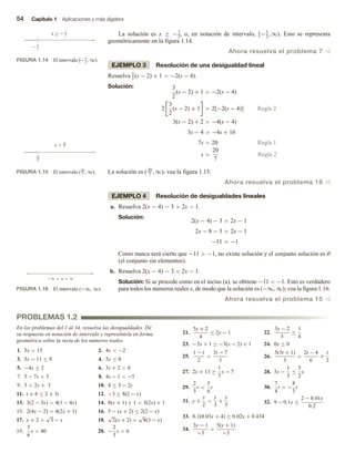 54 Capítulo 1 Aplicaciones y más álgebra
La solución es x ≥ −3
2, o, en notación de intervalo, [−3
2
, ∞). Esto se representa
geométricamente en la figura 1.14.
Ahora resuelva el problema 7 v
EJEMPLO 3 Resolución de una desigualdad lineal
Resuelva 3
2
(s − 2) + 1  −2(s − 4).
Solución: 3
2
(s − 2) + 1  −2(s − 4)
3
2
(s − 2) + 1  2[
2 −2(s − 4)] Regla 2
3(s − 2) + 2  −4(s − 4)
3s − 4  −4s + 16
7s  20 Regla 1
s 
20
7
Regla 2
La solución es ( 20
7
, ∞); vea la figura 1.15.
Ahora resuelva el problema 19 v
EJEMPLO 4 Resolución de desigualdades lineales
a. Resuelva 2(x − 4) − 3  2x − 1.
Solución:
2(x − 4) − 3  2x − 1
2x − 8 − 3  2x − 1
−11  −1
Como nunca será cierto que −11  −1, no existe solución y el conjunto solución es ∅
(el conjunto sin elementos).
b. Resuelva 2(x − 4) − 3  2x − 1.
Solución: Si se procede como en el inciso (a), se obtiene −11  −1. Esto es verdadero
para todos los números reales x, de modo que la solución es (−∞, ∞); vea la figura 1.16.
Ahora resuelva el problema 15 v
FIGURA 1.14 El intervalo [−3
2
, ∞).
x   3
2
 3
2

FIGURA 1.15 El intervalo (20
7
, ∞).
20
7
20
7
s 
FIGURA 1.16 El intervalo (−∞, ∞).
  x  
PROBLEMAS 1.2
En los problemas del 1 al 34, resuelva las desigualdades. Dé
su respuesta en notación de intervalo y represéntela en forma
geométrica sobre la recta de los números reales.
1. 5x  15 2. 4x  −2
3. 5x − 11 ≤ 9 4. 5x ≤ 0
5. −4x ≥ 2 6. 3z + 2  0
7. 5 − 7s  3 8. 4s − 1  −5
9. 3  2y + 3 10. 4 ≤ 3 − 2y
11. t + 6 ≤ 2 + 3t 12. −3 ≥ 8(2 − x)
13. 3(2 − 3x)  4(1 − 4x) 14. 8(x + 1) + 1  3(2x) + 1
15. 2(4x − 2)  4(2x + 1) 16. 5 − (x + 2) ≤ 2(2 − x)
17. x + 2 
√
3 − x 18.
√
2(x + 2) 
√
8(3 − x)
19.
5
6
x  40 20. −
2
3
x  6
21.
5y + 2
4
≤ 2y − 1 22.
3y − 2
3
≥
1
4
23. −3x + 1 ≤ −3(x − 2) + 1 24. 0x ≤ 0
25.
1 − t
2

3t − 7
3
26.
5(3t + 1)
3

2t − 4
6
+
t
2
27. 2x + 13 ≥
1
3
x − 7 28. 3x −
1
3
≤
5
2
x
29.
2
3
r 
5
6
r 30.
7
4
t  −
8
3
t
31. y +
y
2

y
3
+
y
5 32. 9 − 0.1x ≤
2 − 0.01x
0.2
33. 0.1(0.03x + 4) ≥ 0.02x + 0.434
34.
3y − 1
−3

5(y + 1)
−3
 