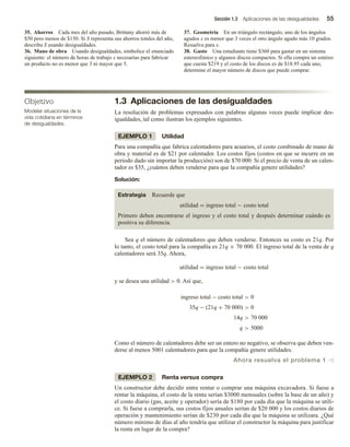 Sección 1.3 Aplicaciones de las desigualdades 55
35. Ahorros Cada mes del año pasado, Brittany ahorró más de
$50 pero menos de $150. Si S representa sus ahorros totales del año,
describa S usando desigualdades.
36. Mano de obra Usando desigualdades, simbolice el enunciado
siguiente: el número de horas de trabajo x necesarias para fabricar
un producto no es menor que 3 ni mayor que 5.
37. Geometría En un triángulo rectángulo, uno de los ángulos
agudos x es menor que 3 veces el otro ángulo agudo más 10 grados.
Resuelva para x.
38. Gasto Una estudiante tiene $360 para gastar en un sistema
estereofónico y algunos discos compactos. Si ella compra un estéreo
que cuesta $219 y el costo de los discos es de $18.95 cada uno,
determine el mayor número de discos que puede comprar.
1.3 Aplicaciones de las desigualdades
La resolución de problemas expresados con palabras algunas veces puede implicar des-
igualdades, tal como ilustran los ejemplos siguientes.
EJEMPLO 1 Utilidad
Para una compañía que fabrica calentadores para acuarios, el costo combinado de mano de
obra y material es de $21 por calentador. Los costos fijos (costos en que se incurre en un
periodo dado sin importar la producción) son de $70 000. Si el precio de venta de un calen-
tador es $35, ¿cuántos deben venderse para que la compañía genere utilidades?
Solución:
Estrategia Recuerde que
utilidad = ingreso total − costo total
Primero deben encontrarse el ingreso y el costo total y después determinar cuándo es
positiva su diferencia.
Sea q el número de calentadores que deben venderse. Entonces su costo es 21q. Por
lo tanto, el costo total para la compañía es 21q + 70 000. El ingreso total de la venta de q
calentadores será 35q. Ahora,
utilidad = ingreso total − costo total
y se desea una utilidad  0. Así que,
ingreso total − costo total  0
35q − (21q + 70 000)  0
14q  70 000
q  5000
Como el número de calentadores debe ser un entero no negativo, se observa que deben ven-
derse al menos 5001 calentadores para que la compañía genere utilidades.
Ahora resuelva el problema 1 v
EJEMPLO 2 Renta versus compra
Un constructor debe decidir entre rentar o comprar una máquina excavadora. Si fuese a
rentar la máquina, el costo de la renta serían $3000 mensuales (sobre la base de un año) y
el costo diario (gas, aceite y operador) sería de $180 por cada día que la máquina se utili-
ce. Si fuese a comprarla, sus costos fijos anuales serían de $20 000 y los costos diarios de
operación y mantenimiento serían de $230 por cada día que la máquina se utilizara. ¿Qué
número mínimo de días al año tendría que utilizar el constructor la máquina para justificar
la renta en lugar de la compra?
Objetivo
Modelar situaciones de la
vida cotidiana en términos
de desigualdades.
 