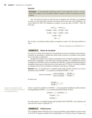 56 Capítulo 1 Aplicaciones y más álgebra
Solución:
Estrategia Se determinarán expresiones para el costo anual de la renta y el costo
anual de la compra, así se encontrará cuándo es menor el costo de la renta que el de la
compra.
Sea d el número de días de cada año que la máquina será utilizada. Si la máquina
se renta, el costo total anual consiste en los gastos de la renta, que son (12)(3000), y los
costos diarios de 180d. Si la máquina se compra, el costo por año es 20 000 + 230d. Se
desea que
costorenta  costocompra
12(3000) + 180d  20 000 + 230d
36 000 + 180d  20 000 + 230d
16 000  50d
320  d
Por lo tanto, el constructor debe utilizar la máquina al menos 321 días para justificar su
renta.
Ahora resuelva el problema 3 v
EJEMPLO 3 Razón de circulante
La razón de circulante de un negocio es el cociente de sus activos circulantes (como efectivo,
inventario de mercancías y cuentas por cobrar) sobre sus pasivos circulantes (como présta-
mos a corto plazo e impuestos).
Después de consultar con el contralor, el presidente de laAce Sports Equipment Company
decide pedir un préstamo a corto plazo para construir inventario. La compañía tiene activos
circulantes por $350 000 y pasivos circulantes por $80 000. ¿Cuánto puede pedir prestado la
compañía si quiere que su razón de activo no sea menor que 2.5? (Nota: Los fondos recibidos
se consideran como activo circulante y el préstamo como pasivo circulante).
Solución: Sea x la cantidad que la compañía puede pedir prestada. Entonces sus activos
circulantes serán 350 000 + x y sus pasivos circulantes 80 000 + x. Así,
razón de circulante =
activo circulante
pasivo circulante
=
350 000 + x
80 000 + x
Se quiere que
350 000 + x
80 000 + x
≥ 2.5
Como x es positiva, también lo es 80 000 + x. Así que pueden multiplicarse ambos lados de
la desigualdad por 80 000 + x y su sentido permanecerá igual. Se tiene
350 000 + x ≥ 2.5(80 000 + x)
150 000 ≥ 1.5x
100 000 ≥ x
En consecuencia, la compañía puede pedir prestado hasta $100 000 y aún mantener una
razón de activo mayor o igual que 2.5.
v
EJEMPLO 4 Publicaciones
Una compañía editora determina que el costo por publicar cada ejemplar de cierta revista
es de $1.50. El ingreso recibido de los distribuidores es $1.40 por revista. El ingreso por
Aunque la desigualdad que debe
resolverse no es lineal, es equivalente
a una desigualdad lineal.
 
