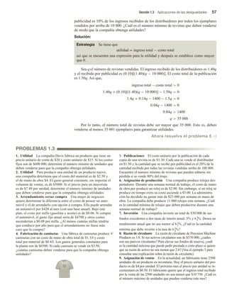 Sección 1.3 Aplicaciones de las desigualdades 57
publicidad es 10% de los ingresos recibidos de los distribuidores por todos los ejemplares
vendidos por arriba de 10 000. ¿Cuál es el número mínimo de revistas que deben venderse
de modo que la compañía obtenga utilidades?
Solución:
Estrategia Se tiene que
utilidad = ingreso total − costo total
así que se encuentra una expresión para la utilidad y después se establece como mayor
que 0.
Sea q el número de revistas vendidas. El ingreso recibido de los distribuidores es 1.40q
y el recibido por publicidad es (0.10)[(1.40)(q − 10 000)]. El costo total de la publicación
es 1.50q. Así que,
ingreso total − costo total  0
1.40q + (0.10)[(1.40)(q − 10 000)] − 1.50q  0
1.4q + 0.14q − 1400 − 1.5q  0
0.04q − 1400  0
0.04q  1400
q  35 000
Por lo tanto, el número total de revistas debe ser mayor que 35 000. Esto es, deben
venderse al menos 35 001 ejemplares para garantizar utilidades.
Ahora resuelva el problema 5 v
PROBLEMAS 1.3
1. Utilidad La compañía Davis fabrica un producto que tiene un
precio unitario de venta de $20 y costo unitario de $15. Si los costos
fijos son de $600 000, determine el número mínimo de unidades que
deben venderse para que la compañía obtenga utilidades.
2. Utilidad Para producir una unidad de un producto nuevo,
una compañía determina que el costo del material es de $2.50 y
el de mano de obra $4. El gasto general constante, sin importar el
volumen de ventas, es de $5000. Si el precio para un mayorista
es de $7.40 por unidad, determine el número mínimo de unidades
que deben venderse para que la compañía obtenga utilidades.
3. Arrendamiento versus compra Una mujer de negocios
quiere determinar la diferencia entre el costo de poseer un auto-
móvil y el de arrendarlo con opción a compra. Ella puede arrendar
un automóvil por $420 al mes (con una base anual). Bajo este
plan, el costo por milla (gasolina y aceite) es de $0.06. Si compra
el automóvil, el gasto fijo anual sería de $4700 y otros costos
ascenderían a $0.08 por milla. ¿Al menos cuántas millas tendría
que conducir por año para que el arrendamiento no fuese más
caro que la compra?
4. Fabricación de camisetas Una fábrica de camisetas produce N
camisetas con un costo de mano de obra total de $1.3N y costo
total por material de $0.4N. Los gastos generales constantes para
la planta son de $6500. Si cada camiseta se vende en $3.50,
¿cuántas camisetas deben venderse para que la compañía obtenga
utilidades?
5. Publicaciones El costo unitario por la publicación de cada
copia de una revista es de $1.30. Cada una se vende al distribuidor
en $1.50 y la cantidad que se recibe por publicidad es el 20% de la
cantidad recibida por todas las revistas vendidas arriba de 100 000.
Encuentre el número mínimo de revistas que pueden editarse sin
pérdida si se vende 80% del tiraje.
6. Asignación de producción Una compañía produce relojes des-
pertadores. Durante una semana normal de trabajo, el costo de mano
de obra por producir un reloj es de $2.00. Sin embargo, si un reloj se
produce en tiempo extra su costo asciende a $3.00. La administra-
ción ha decidido no gastar más de $25 000 por semana en mano de
obra. La compañía debe producir 11 000 relojes esta semana. ¿Cuál
es la cantidad mínima de relojes que deben producirse durante una
semana normal de trabajo?
7. Inversión Una compañía invierte un total de $30 000 de sus
fondos excedentes a dos tasas de interés anual: 5% y 63
4
%. Desea un
rendimiento anual que no sea menor al 61
2
%. ¿Cuál es la cantidad
mínima que debe invertir a la tasa de 63
4
%?
8. Razón de circulante La razón de circulante de Precision Machine
Products es 3.8. Si sus activos circulantes son de $570 000, ¿cuáles
son sus pasivos circulantes? Para elevar sus fondos de reserva, ¿cuál
es la cantidad máxima que puede pedir prestada a corto plazo si quiere
que su razón de activo no sea menor que 2.6? (Vea el ejemplo 3 para
consultar una explicación sobre la razón de circulante).
9. Asignación de ventas En la actualidad, un fabricante tiene 2500
unidades de un producto en inventario. Hoy el precio unitario del pro-
ducto es de $4 por unidad. El próximo mes el precio por unidad se in-
crementará en $0.50. El fabricante quiere que el ingreso total recibido
por la venta de las 2500 unidades no sea menor que $10 750. ¿Cuál es
el número máximo de unidades que pueden venderse este mes?
 