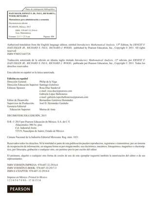 Datos de catalogación bibliográfica
HAEUSSLER, ERNEST F. JR.; PAUL, RICHARD S.;
WOOD, RICHARD J.
Matemáticas para administración y economía
Decimotercera edición
PEARSON, México, 2015
ISBN: 978-607-32-2916-6
Área: Matemáticas
Formato: 21.5 3 27.5 cm Páginas: 888
Authorized translation from the English language edition, entitled Introductory Mathematical Analysis, 13th Edition, by ERNEST F.
HAEUSSLER JR., RICHARD S. PAUL, RICHARD J. WOOD, published by Pearson Education, Inc., Copyright © 2011. All rights
reserved.
ISBN 9780321643728
Traducción autorizada de la edición en idioma inglés titulada Introductory Mathematical Analysis, 13a edición, por ERNEST F.
HAEUSSLER JR., RICHARD S. PAUL, RICHARD J. WOOD, publicada por Pearson Education, Inc., Copyright © 2011. Todos los
derechos reservados.
Esta edición en español es la única autorizada.
Edición en español
Dirección General: Philip de la Vega
Dirección Educación Superior: Santiago Gutiérrez
Editoras Sponsor: Rosa Díaz Sandoval
e-mail: rosa.diaz@pearson.com
Gabriela López Ballesteros
e-mail: gabriela.lopezballesteros@pearson.com
Editor de Desarrollo: Bernardino Gutiérrez Hernández
Supervisor de Producción: José D. Hernández Garduño
Gerencia Editorial
Educación Superior: Marisa de Anta
DECIMOTERCERA EDICIÓN, 2015
D.R. © 2015 por Pearson Educación de México, S.A. de C.V.
Atlacomulco 500-5o. piso
Col. Industrial Atoto
53519, Naucalpan de Juárez, Estado de México
Cámara Nacional de la Industria Editorial Mexicana. Reg. núm. 1031.
Reservados todos los derechos. Ni la totalidad ni parte de esta publicación pueden reproducirse, registrarse o transmitirse, por un sistema
de recuperación de información, en ninguna forma ni por ningún medio, sea electrónico, mecánico, fotoquímico, magnético o electroóp-
tico, por fotocopia, grabación o cualquier otro, sin permiso previo por escrito del editor.
El préstamo, alquiler o cualquier otra forma de cesión de uso de este ejemplar requerirá también la autorización del editor o de sus
representantes.
ISBN VERSIÓN IMPRESA: 978-607-32-2916-6
ISBN VERSIÓN E-BOOK: 978-607-32-2917-3
ISBN E-CHAPTER: 978-607-32-2918-0
Impreso en México. Printed in Mexico.
1 2 3 4 5 6 7 8 9 0 - 17 16 15 14
 