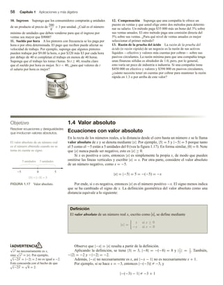 58 Capítulo 1 Aplicaciones y más álgebra
10. Ingresos Suponga que los consumidores comprarán q unidades
de un producto al precio de 200
q
+ 3 por unidad. ¿Cuál es el número
mínimo de unidades que deben venderse para que el ingreso por
ventas sea mayor que $9000?
11. Sueldo por hora A los pintores con frecuencia se les paga por
hora o por obra determinada. El pago que reciben puede afectar su
velocidad de trabajo. Por ejemplo, suponga que algunos pintores
pueden trabajar por $9.00 la hora, o por $320 más $3 por cada hora
por debajo de 40 si completan el trabajo en menos de 40 horas.
Suponga que el trabajo les toma t horas. Si t ≥ 40, resulta claro
que el sueldo por hora es mejor. Si t  40, ¿para qué valores de t
el salario por hora es mejor?
PINTURA
12. Compensación Suponga que una compañía le ofrece un
puesto en ventas y que usted elige entre dos métodos para determi-
nar su salario. Un método paga $35 000 más un bono del 3% sobre
sus ventas anuales. El otro método paga una comisión directa del
5% sobre sus ventas. ¿Para qué nivel de ventas anuales es mejor
seleccionar el primer método?
13. Razón de la prueba del ácido La razón de la prueba del
ácido (o razón rápida) de un negocio es la razón de sus activos
líquidos —efectivo y valores más cuentas por cobrar— sobre sus
pasivos circulantes. La razón mínima para que una compañía tenga
unas finanzas sólidas es alrededor de 1.0; pero, por lo general,
esto varía un poco de industria a industria. Si una compañía tiene
$450 000 en efectivo y valores y $398 000 en pasivos circulantes,
¿cuánto necesita tener en cuentas por cobrar para mantener la razón
rápida en 1.3 o por arriba de este valor?
1.4 Valor absoluto
Ecuaciones con valor absoluto
En la recta de los números reales, a la distancia desde el cero hasta un número x se le llama
valor absoluto de x y se denota mediante |x|. Por ejemplo, |5| = 5 y |−5| = 5 porque tanto
el 5 como el −5 están a 5 unidades del 0 (vea la figura 1.17). En forma similar, |0| = 0. Note
que |x| nunca puede ser negativo, esto es |x| ≥ 0.
Si x es positiva o cero, entonces |x| es simplemente la propia x, de modo que pueden
omitirse las líneas verticales y escribir |x| = x. Por otra parte, considere el valor absoluto
de un número negativo, como x = −5.
|x| = |−5| = 5 = −(−5) = −x
Por ende, si x es negativa, entonces |x| es el número positivo −x. El signo menos indica
que se ha cambiado el signo de x. La definición geométrica del valor absoluto como una
distancia equivale a lo siguiente:
Objetivo
Resolver ecuaciones y desigualdades
que involucran valores absolutos.
5 0 5
5 unidades 5 unidades
5   5
5
FIGURA 1.17 Valor absoluto.
El valor absoluto de un número real
es el número obtenido cuando no se
toma en cuenta su signo.
ADVERTENCIA
√
x2 no necesariamente es x,
sino
√
x2 = |x|. Por ejemplo,
(−2)2 = |−2| = 2 no es igual a −2.
Esto concuerda con el hecho de que
(−2)2 =
√
4 = 2.
Definición
El valor absoluto de un número real x, escrito como uxu, se define mediante
|x| =
x si x ≥ 0
−x si x  0
Observe que |−x| = |x| resulta a partir de la definición.
Aplicando la definición, se tiene |3| = 3, |−8| = −(−8) = 8 y |1
2
| = 1
2
. También,
−|2| = −2 y −|−2| = −2.
Además, |−x| no necesariamente es x, así |−x − 1| no es necesariamente x + 1.
Por ejemplo, si se hace x = −3, entonces |−(−3)| Z −3, y
|−(−3) − 1| Z −3 + 1
 