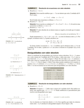 Sección 1.4 Valor absoluto 59
EJEMPLO 1 Resolución de ecuaciones con valor absoluto
a. Resuelva |x − 3| = 2.
Solución: Esta ecuación establece que x − 3 es un número que está a 2 unidades del 0.
Por lo tanto,
x − 3 = 2 o bien x − 3 = −2
Resolviendo estas ecuaciones se obtiene x = 5 o x = 1.
b. Resuelva |7 − 3x| = 5.
Solución: Esta ecuación es verdadera si 7 − 3x = 5 o si 7 − 3x = −5. Al resolver estas
ecuaciones se obtiene x = 2
3 o x = 4.
c. Resuelva |x − 4| = −3.
Solución: El valor absoluto de un número nunca es negativo, de modo que el conjun-
to solución es ∅.
Ahora resuelva el problema 19 v
Puede interpretarse |a − b| = |−(b − a)| = |b − a| como la distancia entre a y b. Por
ejemplo, la distancia entre 5 y 9 puede calcularse con
ya sea |9 − 5| = |4| = 4
o |5 − 9| = |−4| = 4
En forma similar, la ecuación |x − 3| = 2 establece que la distancia entre x y 3 es de
2 unidades. Por lo tanto, x puede ser 1 o 5, tal como se muestra en el ejemplo 1(a) y en la
figura 1.18.
Desigualdades con valor absoluto
Ahora se estudiarán las desigualdades que incluyen valores absolutos. Si |x|  3, enton-
ces x está a menos de 3 unidades del 0. Por lo tanto, x debe estar entre −3 y 3, esto es,
en el intervalo −3  x  3. [Vea la figura 1.19(a)]. Por otro lado, si |x|  3, entonces x
debe estar a más de 3 unidades del 0. Así que existen dos intervalos en la solución: ya sea
x  −3 o x  3. [Vea la figura 1.19(b)]. Estas ideas pueden ampliarse de la manera si-
guiente: si |x| ≤ 3, entonces −3 ≤ x ≤ 3; si |x| ≥ 3, entonces x ≤ −3 o bien x ≥ 3. En la
tabla 1.1 se da un resumen de las soluciones para desigualdades con valor absoluto.
Tabla 1.1
Desigualdad (d  0) Solución
|x|  d −d  x  d
|x| ≤ d −d ≤ x ≤ d
|x|  d x  −d o x  d
|x| ≥ d x ≤ −d o x ≥ d
EJEMPLO 2 Resolución de desigualdades con valor absoluto
a. Resuelva |x − 2|  4.
Solución: El número x − 2 debe estar a menos de 4 unidades del 0. Del análisis an-
terior, esto significa que −4  x − 2  4. Puede establecerse el procedimiento para
resolver esta desigualdad como sigue:
−4  x − 2  4
−4 + 2  x  4 + 2 sumando 2 a cada miembro
−2  x  6
Así, la solución es el intervalo abierto (−2, 6). Esto significa que todos los números
reales entre −2 y 6 satisfacen la desigualdad original. (Vea la figura 1.20).
1 3 5
x x
2
unidades
2
unidades
FIGURA 1.18 La solución de
|x − 3| = 2 es 1 o 5.
3  x  3
0
x  3 x  3
0
(b) Solución de x  3
(a) Solución de x  3
3
3
3
3
FIGURA 1.19 Soluciones de |x|  3
y |x|  3.
2  x  6
6
2
FIGURA 1.20 La solución de
|x − 2|  4 es el intervalo (−2, 6).
 