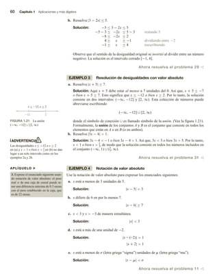 60 Capítulo 1 Aplicaciones y más álgebra
b. Resuelva |3 − 2x| ≤ 5.
Solución: −5 ≤ 3 − 2x ≤ 5
−5 − 3 ≤ −2x ≤ 5 − 3 restando 3
−8 ≤ −2x ≤ 2
4 ≥ x ≥ −1 dividiendo entre −2
−1 ≤ x ≤ 4 reescribiendo
Observe que el sentido de la desigualdad original se invirtió al dividir entre un número
negativo. La solución es el intervalo cerrado [−1, 4].
Ahora resuelva el problema 29 v
EJEMPLO 3 Resolución de desigualdades con valor absoluto
a. Resuelva |x + 5| ≥ 7.
Solución: Aquí x + 5 debe estar al menos a 7 unidades del 0. Así que, x + 5 ≤ −7
o bien x + 5 ≥ 7. Esto significa que x ≤ −12 o bien x ≥ 2. Por lo tanto, la solución
consiste en dos intervalos: (−∞, −12] y [2, ∞). Esta colección de números puede
abreviarse escribiendo
(−∞, −12] ∪ [2, ∞)
donde el símbolo de conexión ∪ es llamado símbolo de la unión. (Vea la figura 1.21).
Formalmente, la unión de los conjuntos A y B es el conjunto que consiste en todos los
elementos que están en A o en B (o en ambos).
b. Resuelva |3x − 4|  1.
Solución: 3x − 4  −1 o bien 3x − 4  1. Así que, 3x  3 o bien 3x  5. Por lo tanto,
x  1 o bien x  5
3, de modo que la solución consiste en todos los números incluidos en
el conjunto (−∞, 1) ∪ (5
3, ∞).
Ahora resuelva el problema 31 v
EJEMPLO 4 Notación de valor absoluto
Use la notación de valor absoluto para expresar los enunciados siguientes:
a. x está a menos de 3 unidades de 5.
Solución: |x − 5|  3
b. x difiere de 6 en por lo menos 7.
Solución: |x − 6| ≥ 7
c. x  3 y x  −3 de manera simultánea.
Solución: |x|  3
d. x está a más de una unidad de −2.
Solución: |x - (-2)|  1
|x + 2|  1
e. x está a menos de σ (letra griega “sigma”) unidades de m (letra griega “mu”).
Solución: |x − m|  σ
Ahora resuelva el problema 11 v
x  12, x  2
12 2


FIGURA 1.21 La unión
(−∞, −12] ∪ [2, ∞).
ADVERTENCIA
Las desigualdades x ≤ −12 o x ≥ 2
en (a) y x  1 o bien x  5
3 en (b) no dan
lugar a un solo intervalo como en los
ejemplos 2a y 2b.
APLÍQUELO u
3. Exprese el enunciado siguiente usan-
do notación de valor absoluto: el peso
real w de una caja de cereal puede te-
ner una diferencia máxima de 0.3 onzas
con el peso establecido en la caja, que
es de 22 onzas.
 