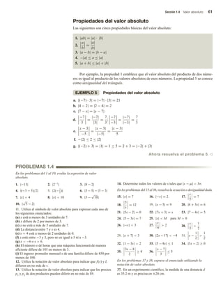 Sección 1.4 Valor absoluto 61
Propiedades del valor absoluto
Las siguientes son cinco propiedades básicas del valor absoluto:
1. |ab| = |a| · |b|
2.
a
b
=
|a|
|b|
3. |a − b| = |b − a|
4. −|a| ≤ a ≤ |a|
5. |a + b| ≤ |a| + |b|
Por ejemplo, la propiedad 1 establece que el valor absoluto del producto de dos núme-
ros es igual al producto de los valores absolutos de esos números. La propiedad 5 se conoce
como desigualdad del triángulo.
EJEMPLO 5 Propiedades del valor absoluto
a. |(−7) · 3| = |−7| · |3| = 21
b. |4 − 2| = |2 − 4| = 2
c. |7 − x| = |x − 7|
d.
−7
3
=
|−7|
|3|
=
7
3
;
−7
−3
=
|−7|
|−3|
=
7
3
e.
x − 3
−5
=
|x − 3|
|−5|
=
|x − 3|
5
f. −|2| ≤ 2 ≤ |2|
g. |(−2) + 3| = |1| = 1 ≤ 5 = 2 + 3 = |−2| + |3|
Ahora resuelva el problema 5 v
PROBLEMAS 1.4
En los problemas del 1 al 10, evalúe la expresión de valor
absoluto.
1. |−13| 2. |2−1
| 3. |8 − 2|
4. |(−3 − 5)/2| 5. |2(−7
2
)| 6. |3 − 5| − |5 − 3|
7. |x|  4 8. |x|  10 9. |3 −
√
10|
10. |
√
5 − 2|
11. Utilice el símbolo de valor absoluto para expresar cada uno de
los siguientes enunciados:
(a) x está a menos de 3 unidades de 7.
(b) x difiere de 2 por menos de 3.
(c) x no está a más de 5 unidades de 7.
(d) La distancia entre 7 y x es 4.
(e) x + 4 está a menos de 2 unidades de 0.
(f) x está entre −3 y 3, pero no es igual a 3 ni a −3.
(g) x  −6 o x  6.
(h) El número x de horas que una máquina funcionará de manera
eficiente difiere de 105 en menos de 3.
(i) El ingreso promedio mensual x de una familia difiere de 850 por
menos de 100.
12. Utilice la notación de valor absoluto para indicar que f(x) y L
difieren en no más de .
13. Utilice la notación de valor absoluto para indicar que los precios
p1 y p2 de dos productos pueden diferir en no más de $9.
14. Determine todos los valores de x tales que |x − m|  3σ.
En los problemas del 15 al 36, resuelva la ecuación o desigualdad dada.
15. |x| = 7 16. |−x| = 2 17.
x
5
= 7
18.
5
x
= 12 19. |x − 5| = 9 20. |4 + 3x| = 6
21. |5x − 2| = 0 22. |7x + 3| = x 23. |7 − 4x| = 5
24. |5 − 3x| = 7 25. |x|  M para M  0
26. |−x|  3 27.
x
4
 2 28.
x
3

1
2
29. |x + 7|  3 30. |2x −17|  −4 31. x −
1
2

1
2
32. |1 − 3x|  2 33. |5 − 8x| ≤ 1 34. |3x − 2| ≥ 0
35.
3x − 8
2
≥ 4 36.
x − 7
3
≤ 5
En los problemas 37 y 38, exprese el enunciado utilizando la
notación de valor absoluto.
37. En un experimento científico, la medida de una distancia d
es 35.2 m y es precisa en ±20 cm.
 