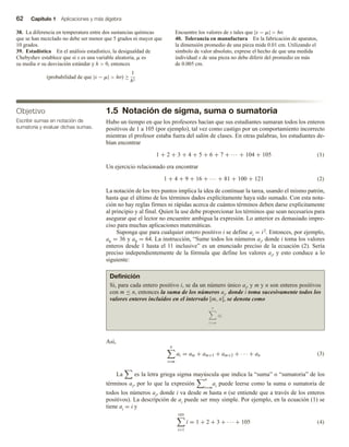 62 Capítulo 1 Aplicaciones y más álgebra
38. La diferencia en temperatura entre dos sustancias químicas
que se han mezclado no debe ser menor que 5 grados ni mayor que
10 grados.
39. Estadística En el análisis estadístico, la desigualdad de
Chebyshev establece que si x es una variable aleatoria, m es
su media σ su desviación estándar y h  0, entonces
(probabilidad de que |x − m|  hσ) ≥
1
h2
Encuentre los valores de x tales que |x − m|  hσ.
40. Tolerancia en manufactura En la fabricación de aparatos,
la dimensión promedio de una pieza mide 0.01 cm. Utilizando el
símbolo de valor absoluto, exprese el hecho de que una medida
individual x de una pieza no debe diferir del promedio en más
de 0.005 cm.
1.5 Notación de sigma, suma o sumatoria
Hubo un tiempo en que los profesores hacían que sus estudiantes sumaran todos los enteros
positivos de 1 a 105 (por ejemplo), tal vez como castigo por un comportamiento incorrecto
mientras el profesor estaba fuera del salón de clases. En otras palabras, los estudiantes de-
bían encontrar
1 + 2 + 3 + 4 + 5 + 6 + 7 + ··· + 104 + 105 (1)
Un ejercicio relacionado era encontrar
1 + 4 + 9 + 16 + ··· + 81 + 100 + 121 (2)
La notación de los tres puntos implica la idea de continuar la tarea, usando el mismo patrón,
hasta que el último de los términos dados explícitamente haya sido sumado. Con esta nota-
ción no hay reglas firmes ni rápidas acerca de cuántos términos deben darse explícitamente
al principio y al final. Quien la use debe proporcionar los términos que sean necesarios para
asegurar que el lector no encuentre ambigua la expresión. Lo anterior es demasiado impre-
ciso para muchas aplicaciones matemáticas.
Suponga que para cualquier entero positivo i se define ai = i2. Entonces, por ejemplo,
a6 = 36 y a8 = 64. La instrucción, “Sume todos los números ai, donde i toma los valores
enteros desde 1 hasta el 11 inclusive” es un enunciado preciso de la ecuación (2). Sería
preciso independientemente de la fórmula que define los valores ai, y esto conduce a lo
siguiente:
Objetivo
Escribir sumas en notación de
sumatoria y evaluar dichas sumas.
Definición
Si, para cada entero positivo i, se da un número único ai, y m y n son enteros positivos
con m ≤ n, entonces la suma de los números ai, donde i toma sucesivamente todos los
valores enteros incluidos en el intervalo [m, n], se denota como
n
i=m
ai
Así,
n
i=m
ai = am + am+1 + am+2 + · · · + an (3)
La es la letra griega sigma mayúscula que indica la “suma” o “sumatoria” de los
términos ai, por lo que la expresión
n
i=m
ai puede leerse como la suma o sumatoria de
todos los números ai, donde i va desde m hasta n (se entiende que a través de los enteros
positivos). La descripción de ai puede ser muy simple. Por ejemplo, en la ecuación (1) se
tiene ai = i y
105
i=1
i = 1 + 2 + 3 + · · · + 105 (4)
 