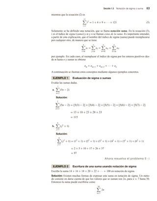 Sección 1.5 Notación de sigma o suma 63
mientras que la ecuación (2) es
11
i=1
i2
= 1 + 4 + 9 + · · · + 121 (5)
Solamente se ha definido una notación, que se llama notación suma. En la ecuación (3),
i es el índice de sigma (suma) y m y n se llaman cotas de la suma. Es importante entender,
a partir de esta explicación, que el nombre del índice de sigma (suma) puede reemplazarse
por cualquier otro, de manera que se tiene
n
i=m
ai =
n
j=m
aj =
n
α=m
aα =
n
N=m
aN
por ejemplo. En cada caso, al reemplazar el índice de sigma por los enteros positivos des-
de m hasta n y sumar se obtiene
am + am+1 + am+2 + ··· + an
A continuación se ilustran estos conceptos mediante algunos ejemplos concretos.
EJEMPLO 1 Evaluación de sigma o sumas
Evalúe las sumas dadas.
a.
7
n=3
(5n − 2)
Solución:
7
n=3
(5n − 2) = [5(3) − 2] + [5(4) − 2] + [5(5) − 2] + [5(6) − 2] + [5(7) − 2]
= 13 + 18 + 23 + 28 + 33
= 115
b.
6
j=1
( j2
+ 1)
Solución:
6
j=1
( j2
+ 1) = (12
+ 1) + (22
+ 1) + (32
+ 1) + (42
+ 1) + (52
+ 1) + (62
+ 1)
= 2 + 5 + 10 + 17 + 26 + 37
= 97
Ahora resuelva el problema 5 v
EJEMPLO 2 Escritura de una suma usando notación de sigma
Escriba la suma 14 + 16 + 18 + 20 + 22 + ··· + 100 en notación de sigma.
Solución: Existen muchas formas de expresar esta suma en notación de sigma. Un méto-
do consiste en darse cuenta de que los valores que se suman son 2n, para n = 7 hasta 50.
Entonces la suma puede escribirse como
50
n=7
2n
 