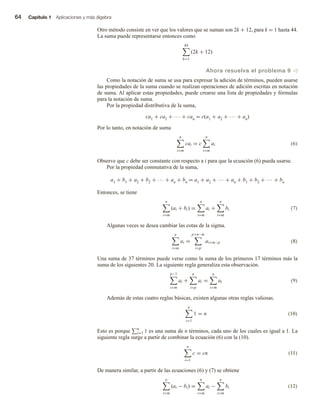 64 Capítulo 1 Aplicaciones y más álgebra
Otro método consiste en ver que los valores que se suman son 2k + 12, para k = 1 hasta 44.
La suma puede representarse entonces como
44
k=1
(2k + 12)
Ahora resuelva el problema 9 v
Como la notación de suma se usa para expresar la adición de términos, pueden usarse
las propiedades de la suma cuando se realizan operaciones de adición escritas en notación
de suma. Al aplicar estas propiedades, puede crearse una lista de propiedades y fórmulas
para la notación de suma.
Por la propiedad distributiva de la suma,
ca1 + ca2 + ··· + can = c(a1 + a2 + ··· + an)
Por lo tanto, en notación de suma
n
i=m
cai = c
n
i=m
ai (6)
Observe que c debe ser constante con respecto a i para que la ecuación (6) pueda usarse.
Por la propiedad conmutativa de la suma,
a1 + b1 + a2 + b2 + ··· + an + bn = a1 + a2 + ··· + an + b1 + b2 + ··· + bn
Entonces, se tiene
n
i=m
(ai + bi) =
n
i=m
ai +
n
i=m
bi (7)
Algunas veces se desea cambiar las cotas de la sigma.
n
i=m
ai =
p+n−m
i=p
ai+m−p (8)
Una suma de 37 términos puede verse como la suma de los primeros 17 términos más la
suma de los siguientes 20. La siguiente regla generaliza esta observación.
p−1
i=m
ai +
n
i=p
ai =
n
i=m
ai (9)
Además de estas cuatro reglas básicas, existen algunas otras reglas valiosas.
n
i=1
1 = n (10)
Esto es porque n
i=1 1 es una suma de n términos, cada uno de los cuales es igual a 1. La
siguiente regla surge a partir de combinar la ecuación (6) con la (10).
n
i=1
c = cn (11)
De manera similar, a partir de las ecuaciones (6) y (7) se obtiene
n
i=m
(ai − bi) =
n
i=m
ai −
n
i=m
bi (12)
 