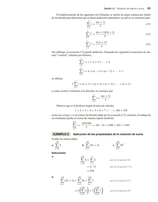 Sección 1.5 Notación de sigma o suma 65
El establecimiento de las siguientes tres fórmulas se realiza de mejor manera por medio
de un método para demostrar que se llama inducción matemática, la cual no se construirá aquí.
n
i=1
i =
n(n + 1)
2
(13)
n
i=1
i2
=
n(n + 1)(2n + 1)
6
(14)
n
i=1
i3
=
n2
(n + 1)2
4
(15)
Sin embargo, la ecuación (13) puede deducirse. Sumando las siguientes ecuaciones de ma-
nera “vertical”, término por término,
n
i=1
i = 1 + 2 + 3 + · · · + n
n
i=1
i = n + (n − 1) + (n − 2) + · · · + 1
se obtiene
2
n
i=1
i = (n + 1) + (n + 1) + (n + 1) + · · · + (n + 1)
y como existen n términos a la derecha, se concluye que
n
i=1
i =
n(n + 1)
2
Observe que si el profesor asigna la tarea de calcular
1 + 2 + 3 + 4 + 5 + 6 + 7 + ··· + 104 + 105
como un castigo y si él conoce la fórmula dada por la ecuación (13), entonces el trabajo de
un estudiante puede revisarse de manera rápida mediante
105
i=1
i =
105(106)
2
= 105 · 53 = 5300 + 265 = 5565
EJEMPLO 3 Aplicación de las propiedades de la notación de suma
Evalúe las sumas dadas.
a.
100
j=30
4 b.
100
k=1
(5k + 3) c.
200
k=1
9k2
Soluciones:
a. 100
j=30
4 =
71
j=1
4 por la ecuación (8)
= 4 · 71 por la ecuación (11)
= 284
b. 100
k=1
(5k + 3) =
100
k=1
5k +
100
k=1
3 por la ecuación (7)
= 5
100
k=1
k + 3
100
k=1
1 por la ecuación (6)
 