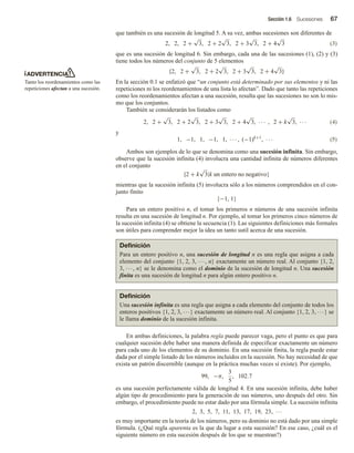 Sección 1.6 Sucesiones 67
que también es una sucesión de longitud 5. A su vez, ambas sucesiones son diferentes de
2, 2, 2 +
√
3, 2 + 2
√
3, 2 + 3
√
3, 2 + 4
√
3 (3)
que es una sucesión de longitud 6. Sin embargo, cada una de las sucesiones (1), (2) y (3)
tiene todos los números del conjunto de 5 elementos
{2, 2 +
√
3, 2 + 2
√
3, 2 + 3
√
3, 2 + 4
√
3}
En la sección 0.1 se enfatizó que “un conjunto está determinado por sus elementos y ni las
repeticiones ni los reordenamientos de una lista lo afectan”. Dado que tanto las repeticiones
como los reordenamientos afectan a una sucesión, resulta que las sucesiones no son lo mis-
mo que los conjuntos.
También se considerarán los listados como
2, 2 +
√
3, 2 + 2
√
3, 2 + 3
√
3, 2 + 4
√
3, · · · , 2 + k
√
3, · · · (4)
y
1, −1, 1, −1, 1, · · · , (−1)k+1
, · · · (5)
Ambos son ejemplos de lo que se denomina como una sucesión infinita. Sin embargo,
observe que la sucesión infinita (4) involucra una cantidad infinita de números diferentes
en el conjunto
{2 + k
√
3|k un entero no negativo}
mientras que la sucesión infinita (5) involucra sólo a los números comprendidos en el con-
junto finito
{−1, 1}
Para un entero positivo n, el tomar los primeros n números de una sucesión infinita
resulta en una sucesión de longitud n. Por ejemplo, al tomar los primeros cinco números de
la sucesión infinita (4) se obtiene la secuencia (1). Las siguientes definiciones más formales
son útiles para comprender mejor la idea un tanto sutil acerca de una sucesión.
ADVERTENCIA
Tanto los reordenamientos como las
repeticiones afectan a una sucesión.
Definición
Para un entero positivo n, una sucesión de longitud n es una regla que asigna a cada
elemento del conjunto {1, 2, 3, ···, n} exactamente un número real. Al conjunto {1, 2,
3, ···, n} se le denomina como el dominio de la sucesión de longitud n. Una sucesión
finita es una sucesión de longitud n para algún entero positivo n.
Definición
Una sucesión infinita es una regla que asigna a cada elemento del conjunto de todos los
enteros positivos {1, 2, 3, ···} exactamente un número real. Al conjunto {1, 2, 3, ···} se
le llama dominio de la sucesión infinita.
En ambas definiciones, la palabra regla puede parecer vaga, pero el punto es que para
cualquier sucesión debe haber una manera definida de especificar exactamente un número
para cada uno de los elementos de su dominio. En una sucesión finita, la regla puede estar
dada por el simple listado de los números incluidos en la sucesión. No hay necesidad de que
exista un patrón discernible (aunque en la práctica muchas veces sí existe). Por ejemplo,
99, −π,
3
5
, 102.7
es una sucesión perfectamente válida de longitud 4. En una sucesión infinita, debe haber
algún tipo de procedimiento para la generación de sus números, uno después del otro. Sin
embargo, el procedimiento puede no estar dado por una fórmula simple. La sucesión infinita
2, 3, 5, 7, 11, 13, 17, 19, 23, ···
es muy importante en la teoría de los números, pero su dominio no está dado por una simple
fórmula. (¿Qué regla aparenta es la que da lugar a esta sucesión? En ese caso, ¿cuál es el
siguiente número en esta sucesión después de los que se muestran?)
 