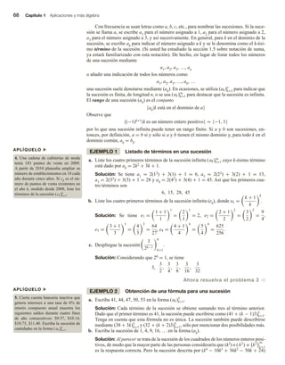 68 Capítulo 1 Aplicaciones y más álgebra
Con frecuencia se usan letras como a, b, c, etc., para nombrar las sucesiones. Si la suce-
sión se llama a, se escribe a1 para el número asignado a 1, a2 para el número asignado a 2,
a3 para el número asignado a 3, y así sucesivamente. En general, para k en el dominio de la
sucesión, se escribe ak para indicar el número asignado a k y se le denomina como el k-ési-
mo término de la sucesión. (Si usted ha estudiado la sección 1.5 sobre notación de suma,
ya estará familiarizado con esta notación). De hecho, en lugar de listar todos los números
de una sucesión mediante
a1, a2, a3, …, an
o añadir una indicación de todos los números como
a1, a2, a3, …, ak, …
una sucesión suele denotarse mediante (ak). En ocasiones, se utiliza (ak)n
k=1 para indicar que
la sucesión es finita, de longitud n, o se usa (ak)∞
k=1 para destacar que la sucesión es infinita.
El rango de una sucesión (ak) es el conjunto
{ak|k está en el dominio de a}
Observe que
{(−1)k+1|k es un número entero positivo} = {−1, 1}
por lo que una sucesión infinita puede tener un rango finito. Si a y b son sucesiones, en-
tonces, por definición, a = b si y sólo si a y b tienen el mismo dominio y, para todo k en el
dominio común, ak = bk.
EJEMPLO 1 Listado de términos en una sucesión
a. Liste los cuatro primeros términos de la sucesión infinita (ak)∞
k=1 cuyo k-ésimo término
está dado por ak = 2k2 + 3k + 1.
Solución: Se tiene a1 = 2(12) + 3(1) + 1 = 6, a2 = 2(22) + 3(2) + 1 = 15,
a3 = 2(32) + 3(3) + 1 = 28 y a4 = 2(42) + 3(4) + 1 = 45. Así que los primeros cua-
tro términos son
6, 15, 28, 45
b. Liste los cuatro primeros términos de la sucesión infinita (ek), donde ek =
k + 1
k
k
.
Solución: Se tiene e1 =
1 + 1
1
1
=
2
1
1
= 2, e2 =
2 + 1
2
2
=
3
2
2
=
9
4
,
e3 =
3 + 1
3
3
=
4
3
3
=
64
27
, e4 =
4 + 1
4
4
=
5
4
4
=
625
256
.
c. Despliegue la sucesión
3
2k−1
6
k=1
.
Solución: Considerando que 20 = 1, se tiene
3,
3
2
,
3
4
,
3
8
,
3
16
,
3
32
Ahora resuelva el problema 3 v
EJEMPLO 2 Obtención de una fórmula para una sucesión
a. Escriba 41, 44, 47, 50, 53 en la forma (ak)5
k=1.
Solución: Cada término de la sucesión se obtiene sumando tres al término anterior.
Dado que el primer término es 41, la sucesión puede escribirse como (41 + (k − 1)3)5
k=1.
Tenga en cuenta que esta fórmula no es única. La sucesión también puede describirse
mediante (38 + 3k)5
k=1 y (32 + (k + 2)3)5
k=1, sólo por mencionar dos posibilidades más.
b. Escriba la sucesión de 1, 4, 9, 16, … en la forma (ak).
Solución: Al parecer se trata de la sucesión de los cuadrados de los números enteros posi-
tivos, de modo que la mayor parte de las personas consideraría que (k2) o ( k2
) o k2 ∞
k=1
es la respuesta correcta. Pero la sucesión descrita por (k4 − 10k3 + 36k2 − 50k + 24)
APLÍQUELO u
4. Una cadena de cafeterías de moda
tenía 183 puntos de venta en 2009.
A partir de 2010 planeaba ampliar su
número de establecimientos en 18 cada
año durante cinco años. Si ck es el nú-
mero de puntos de venta existentes en
el año k, medido desde 2008, liste los
términos de la sucesión (ck)6
k=1.
APLÍQUELO u
5. Cierta cuenta bancaria inactiva que
genera intereses a una tasa de 6% de
interés compuesto anual muestra los
siguientes saldos durante cuatro fines
de año consecutivos: $9.57, $10.14,
$10.75, $11.40. Escriba la sucesión de
cantidades en la forma (ak)4
k=1.
 