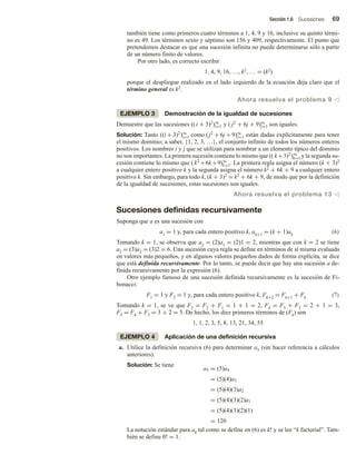 Sección 1.6 Sucesiones 69
también tiene como primeros cuatro términos a 1, 4, 9 y 16, inclusive su quinto térmi-
no es 49. Los términos sexto y séptimo son 156 y 409, respectivamente. El punto que
pretendemos destacar es que una sucesión infinita no puede determinarse sólo a partir
de un número finito de valores.
Por otro lado, es correcto escribir
1, 4, 9, 16, …, k2, … = (k2)
porque el despliegue realizado en el lado izquierdo de la ecuación deja claro que el
término general es k2.
Ahora resuelva el problema 9 v
EJEMPLO 3 Demostración de la igualdad de sucesiones
Demuestre que las sucesiones (( i + 3)2
)∞
i=1 y ( j2
+ 6j + 9)∞
j=1 son iguales.
Solución: Tanto ((i + 3)2
)∞
i=1 como (j2
+ 6j + 9)∞
j=1 están dadas explícitamente para tener
el mismo dominio; a saber, {1, 2, 3, …}, el conjunto infinito de todos los números enteros
positivos. Los nombres i y j que se utilizan para nombrar a un elemento típico del dominio
no son importantes. La primera sucesión contiene lo mismo que (( k+3)2
)∞
k=1 y la segunda su-
cesión contiene lo mismo que ( k2
+6k+9)∞
k=1. La primera regla asigna el número (k + 3)2
a cualquier entero positivo k y la segunda asigna el número k2 + 6k + 9 a cualquier entero
positivo k. Sin embargo, para todo k, (k + 3)2 = k2 + 6k + 9, de modo que por la definición
de la igualdad de sucesiones, estas sucesiones son iguales.
Ahora resuelva el problema 13 v
Sucesiones definidas recursivamente
Suponga que a es una sucesión con
a1 = 1 y, para cada entero positivo k, ak+1 = (k + 1)ak (6)
Tomando k = 1, se observa que a2 = (2)a1 = (2)1 = 2, mientras que con k = 2 se tiene
a3 = (3)a2 = (3)2 = 6. Una sucesión cuya regla se define en términos de sí misma evaluada
en valores más pequeños, y en algunos valores pequeños dados de forma explícita, se dice
que está definida recursivamente. Por lo tanto, se puede decir que hay una sucesión a de-
finida recursivamente por la expresión (6).
Otro ejemplo famoso de una sucesión definida recursivamente es la sucesión de Fi-
bonacci:
F1 = 1 y F2 = 1 y, para cada entero positivo k, Fk+2 = Fk+1 + Fk (7)
Tomando k = 1, se ve que F3 = F2 + F1 = 1 + 1 = 2, F4 = F3 + F2 = 2 + 1 = 3,
F5 = F4 + F3 = 3 + 2 = 5. De hecho, los diez primeros términos de (Fk) son
1, 1, 2, 3, 5, 8, 13, 21, 34, 55
EJEMPLO 4 Aplicación de una definición recursiva
a. Utilice la definición recursiva (6) para determinar a5 (sin hacer referencia a cálculos
anteriores).
Solución: Se tiene
a5 = (5)a4
= (5)(4)a3
= (5)(4)(3)a2
= (5)(4)(3)(2)a1
= (5)(4)(3)(2)(1)
= 120
La notación estándar para ak tal como se define en (6) es k! y se lee “k factorial”. Tam-
bién se define 0! = 1.
 