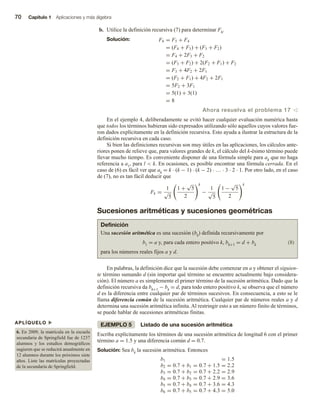 70 Capítulo 1 Aplicaciones y más álgebra
b. Utilice la definición recursiva (7) para determinar F6.
Solución: F6 = F5 + F4
= (F4 + F3) + (F3 + F2)
= F4 + 2F3 + F2
= (F3 + F2) + 2(F2 + F1) + F2
= F3 + 4F2 + 2F1
= (F2 + F1) + 4F2 + 2F1
= 5F2 + 3F1
= 5(1) + 3(1)
= 8
Ahora resuelva el problema 17 v
En el ejemplo 4, deliberadamente se evitó hacer cualquier evaluación numérica hasta
que todos los términos hubieran sido expresados utilizando sólo aquellos cuyos valores fue-
ron dados explícitamente en la definición recursiva. Esto ayuda a ilustrar la estructura de la
definición recursiva en cada caso.
Si bien las definiciones recursivas son muy útiles en las aplicaciones, los cálculos ante-
riores ponen de relieve que, para valores grandes de k, el cálculo del k-ésimo término puede
llevar mucho tiempo. Es conveniente disponer de una fórmula simple para ak que no haga
referencia a a1, para l  k. En ocasiones, es posible encontrar una fórmula cerrada. En el
caso de (6) es fácil ver que ak = k · (k − 1) · (k − 2) · … · 3 · 2 · 1. Por otro lado, en el caso
de (7), no es tan fácil deducir que
Fk =
1
√
5
1 +
√
5
2
k
−
1
√
5
1 −
√
5
2
k
Sucesiones aritméticas y sucesiones geométricas
APLÍQUELO u
6. En 2009, la matrícula en la escuela
secundaria de Springfield fue de 1237
alumnos y los estudios demográficos
sugieren que se reducirá anualmente en
12 alumnos durante los próximos siete
años. Liste las matrículas proyectadas
de la secundaria de Springfield.
Definición
Una sucesión aritmética es una sucesión (bk) definida recursivamente por
b1 = a y, para cada entero positivo k, bk+1 = d + bk (8)
para los números reales fijos a y d.
En palabras, la definición dice que la sucesión debe comenzar en a y obtener el siguien-
te término sumando d (sin importar qué término se encuentre actualmente bajo considera-
ción). El número a es simplemente el primer término de la sucesión aritmética. Dado que la
definición recursiva da bk+1 − bk = d, para todo entero positivo k, se observa que el número
d es la diferencia entre cualquier par de términos sucesivos. En consecuencia, a esto se le
llama diferencia común de la sucesión aritmética. Cualquier par de números reales a y d
determina una sucesión aritmética infinita. Al restringir esto a un número finito de términos,
se puede hablar de sucesiones aritméticas finitas.
EJEMPLO 5 Listado de una sucesión aritmética
Escriba explícitamente los términos de una sucesión aritmética de longitud 6 con el primer
término a = 1.5 y una diferencia común d = 0.7.
Solución: Sea bk la sucesión aritmética. Entonces
b1 = 1.5
b2 = 0.7 + b1 = 0.7 + 1.5 = 2.2
b3 = 0.7 + b2 = 0.7 + 2.2 = 2.9
b4 = 0.7 + b3 = 0.7 + 2.9 = 3.6
b5 = 0.7 + b4 = 0.7 + 3.6 = 4.3
b6 = 0.7 + b5 = 0.7 + 4.3 = 5.0
 