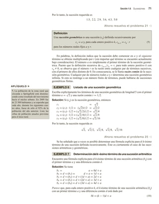 Sección 1.6 Sucesiones 71
Por lo tanto, la sucesión requerida es
1.5, 2.2, 2.9, 3.6, 4.3, 5.0
Ahora resuelva el problema 21 v
APLÍQUELO u
7. La población de la zona rural que
circunda a Springfield está disminu-
yendo como resultado del movimiento
hacia el núcleo urbano. En 2009 fue
de 23 500 habitantes y se esperaba que
cada año, durante los siguientes cua-
tro años, fuese de sólo el 92% de la
población del año anterior. Liste las
cifras de población anuales previstas
para el área rural.
Definición
Una sucesión geométrica es una sucesión (ck) definida recursivamente por
c1 = a y, para cada entero positivo k, ck+1 = ck · r (9)
para los números reales fijos a y r.
En palabras, la definición indica que la sucesión debe comenzar en a y el siguiente
término se obtiene multiplicando por r (sin importar qué término se encuentre actualmente
bajo consideración). El número a es simplemente el primer término de la sucesión geomé-
trica. Puesto que la definición recursiva da ck+1/ck = r, para todo entero positivo k con
ck Z 0, se observa que el número r es la razón entre cualquier par de términos sucesivos,
con el primero de ellos distinto de 0. En consecuencia, se le llama razón común de la suce-
sión geométrica. Cualquier par de números reales a y r determina una sucesión geométrica
infinita. Si esto se restringe a un número finito de términos, puede hablarse de sucesiones
geométricas finitas.
EJEMPLO 6 Listado de una sucesión geométrica
Escriba explícitamente los términos de una sucesión geométrica de longitud 5 con el primer
término a =
√
2 y una razón común r = 1/2.
Solución: Si (ck) es la sucesión geométrica, entonces
c1 =
√
2
c2 = (c1) · 1/2 = (
√
2)1/2 =
√
2/2
c3 = (c2) · 1/2 = (
√
2/2)1/2 =
√
2/4
c4 = (c3) · 1/2 = (
√
2/4)1/2 =
√
2/8
c5 = (c4) · 1/2 = (
√
2/8)1/2 =
√
2/16
Por lo tanto, la sucesión requerida es
√
2,
√
2/2,
√
2/4,
√
2/8,
√
2/16
Ahora resuelva el problema 25 v
Se ha señalado que a veces es posible determinar una fórmula explícita para el k-ésimo
término de una sucesión definida recursivamente. Éste es ciertamente el caso de las suce-
siones aritméticas y geométricas.
EJEMPLO 7 Determinacióndelk-ésimotérminodeunasucesiónaritmética
Encuentre una fórmula explícita para el k-ésimo término de una sucesión aritmética (bk) con
el primer término a y una diferencia común d.
Solución: Se tiene
b1 = a = 0d + a
b2 = d + (b1) = d + a = 1d + a
b3 = d + (b2) = d + (1d + a) = 2d + a
b4 = d + (b3) = d + (2d + a) = 3d + a
b5 = d + (b4) = d + (3d + a) = 4d + a
Parece que, para cada entero positivo k, el k-ésimo término de una sucesión aritmética (bk)
con un primer término a y una diferencia común d está dado por
bk = (k − 1)d + a (10)
 