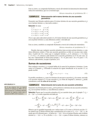72 Capítulo 1 Aplicaciones y más álgebra
Esto es cierto y se comprende fácilmente a través del método de demostración denominado
inducción matemática, que no se mostrará aquí.
Ahora resuelva el problema 29 v
EJEMPLO 8 Determinación del k-ésimo término de una sucesión
geométrica
Encuentre una fórmula explícita para el k-ésimo término de una sucesión geométrica (ck)
con el primer término a y una razón común r.
Solución: Se tiene
c1 = a = ar0
c2 = (c1) · r = ar = ar1
c3 = (c2) · r = ar1
r = ar2
c4 = (c3) · r = ar2
r = ar3
c5 = (c4) · r = ar3
r = ar4
Parece que, para cada entero positivo k, el k-ésimo término de una sucesión geométrica (ck)
con un primer término a y una diferencia común r está dado por
ck = ark−1 (11)
Esto es cierto y también se comprende fácilmente a través de la inducción matemática.
Ahora resuelva el problema 31 v
Resulta claro que cualquier sucesión aritmética tiene un único primer término a y una
única diferencia común d. Para una sucesión geométrica se debe ser un poco más cuida-
doso. A partir de (11), vemos que si cualquier término ck es 0, entonces a = 0 o bien
r = 0. Si a = 0, entonces cada término de la sucesión geométrica es 0. En este caso, no
hay una r determinada en forma única porque r · 0 = 0, para toda r. Si a Z 0, pero r = 0,
entonces cada término, excepto el primero, es 0.
Sumas de sucesiones
Para cualquier sucesión (ck), se puede hablar de la suma de los primeros k términos. A esta
suma se le llamará sk. Utilizando la notación de sigma introducida en la sección 1.5, se
puede escribir
sk =
k
i=1
ci = c1 + c2 + · · · + ck (12)
Es posible considerar a sk como los términos de una nueva sucesión (sk), de sumas, asociada
a la sucesión original (sk). Si una sucesión (ck) es finita de longitud n, entonces sn puede
considerarse como la suma de la sucesión.
EJEMPLO 9 Determinación de la suma de una sucesión aritmética
Encuentre una fórmula para la suma sn de los primeros n términos de una sucesión aritmética
(bk) con un primer término a y una diferencia común d.
Solución: Puesto que la sucesión aritmética (bk) en cuestión tiene, por el ejemplo 7, bk =
(k − 1)d + a, la suma requerida está dada por
sn =
n
k=1
bk =
n
k=1
((k − 1)d + a) =
n
k=1
(dk − (d − a)) =
n
k=1
dk −
n
k=1
(d − a)
= d
n
k=1
k − (d − a)
n
k=1
1 = d
n(n + 1)
2
− (d − a)n =
n
2
((n − 1)d + 2a)
Observe que la igualdad etiquetada con  utiliza tanto a (13) como a (10) de la sección 1.5.
Se enfatiza que el último término bajo consideración en la suma es bn = (n − 1)d + a, de
modo que en la fórmula para sn el factor ((n − 1)d + 2a) es el primer término más el último
término (n − 1)d + a. Si se escribe z = (n − 1)d + a para el último término, entonces se
APLÍQUELO u
8. Si una empresa tuvo un ingreso
anual de 27 millones en 2009 y los in-
gresos crecen en 1.5 millones cada año,
encuentre los ingresos totales para el
periodo de 2009 a 2015 inclusive.
 