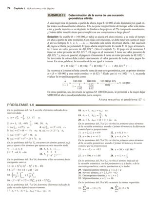 74 Capítulo 1 Aplicaciones y más álgebra
EJEMPLO 11 Determinación de la suma de una sucesión
geométrica infinita
A una mujer rica le gustaría, a partir de ahora, legar $100 000 al año divididos por igual en-
tre todos sus descendientes directos. Ella no pone ningún límite de tiempo sobre esta dona-
ción y puede invertir en un depósito de fondos a largo plazo al 2% compuesto anualmente.
¿Cuánto debe invertir ahora para cumplir con ese compromiso a largo plazo?
Solución: Se escribe R = 100 000, el reloj se ajusta a 0 ahora mismo, y se mide el tiempo
en años a partir de este momento. Con estas convenciones, se debe tener en cuenta el pago
R en los tiempos 0, 1, 2, 3, …, k, … haciendo una única inversión ahora. (Tal sucesión
de pagos se llama perpetuidad). El pago ahora simplemente le cuesta R. El pago al momen-
to 1 tiene un valor presente de R(1.02)−1. (Vea el capítulo 5). El pago en el momento 2
tiene un valor presente de R(1.02)−2. El pago en el momento 3 tiene un valor presente de
R(1.02)−3 y, muy en general, el pago en el momento k tiene un valor presente de R(1.02)−k.
Su inversión de ahora debe cubrir exactamente el valor presente de todos estos pagos fu-
turos. En otras palabras, la inversión debe ser igual a la suma
R + R(1.02)−1
+ R(1.02)−2
+ R(1.02)−3
+ · · · + R(1.02)−k
+ · · ·
Se reconoce a la suma infinita como la suma de una serie geométrica, con un primer término
a = R = 100 000 y una razón común r = (1.02)−1. Dado que |r| = (1.02)−1  1, se puede
evaluar la inversión requerida como
a
1 − r
=
100 000
1 −
1
1.02
=
100 000
0.02
1.02
=
100 000(1.02)
0.02
= 5 100 000
En otras palabras, una inversión de apenas $5 100 000 ahora, le permitirá a la mujer dejar
$100 000 al año a sus descendientes para siempre.
Ahora resuelva el problema 57 v
PROBLEMAS 1.6
En los problemas del 1 al 8, escriba el término indicado de la
sucesión dada.
1. a =
√
2, −
3
7
, 2.3, 57; a3
2. b = 1, 13, −0.9,
5
2
, 100, 39; b6
3. (ak)7
k=1 = (3k
); a4 4. (ck)9
k=1 = (3k
+ k); c4
5. (ak) = (2 + (k − 1)3); a24 6. (bk) = (5 · 2k−1
); b6
7. (ak) = (k4
− 2k2
+ 1); a2
8. (ak) = (k3
+ k2
− 2k + 7); a3
En los problemas del 9 al 12, encuentre un término general, (ak),
que se ajuste a los términos que aparecen en la sucesión dada.
9. −1, 2, 5, 8 10. 5, 3, 1, −1, . . .
11. 2, −4, 8, −16
12. 5,
5
3
,
5
9
,
5
27
, . . .
En los problemas del 13 al 16, determine si las sucesiones dadas
son iguales entre sí.
13. ((i + 3)3
) y ( j3
− 9j2
+ 9j − 27)
14. (k2
− 4) y (( k + 2)(k − 2))
15. π
1
2k−1
∞
k=1
y
π
2k
∞
k=1
16. ( j3
− 9j2
+ 27j − 27)∞
j=1 y (( k − 3)3
)∞
k=1
En los problemas del 17 al 20, determine el término indicado de
cada sucesión definida recursivamente.
17. a1 = 1, a2 = 2, ak+2 = ak+1 · ak; a7
18. a1 = 1, ak+1 = aak
; a17
19. b1 = 1, bk+1 =
bk
k
; b6
20. a1 = 1, ak+1 = (k + 1) + ak; a8
En los problemas del 21 al 24, escriba los primeros cinco términos
de la sucesión aritmética, usando el primer término a y la diferencia
común d que se proporcionan.
21. a = 22.5, d = 0.9 22. a = 0, d = 1
23. a = 96, d = −1.5 24. a = A, d = D
En los problemas del 25 al 28, escriba los primeros cinco términos
de la sucesión geométrica, usando el primer término a y la razón
común r que se proporcionan.
25. a = −2, r = −0.5 26. a = 50, r = (1.06)−1
27. a = 100, r = 1.05 28. a = 3, r =
1
3
En los problemas del 29 al 32, escriba el término indicado de
la sucesión aritmética, con los parámetros a y d dados, o de la
sucesión geométrica, con los parámetros a y r dados.
29. Vigesimoséptimo término, a = 3, d = 2
30. Noveno término, a = 2.7, d = −0.3
31. Decimoprimer término, a = 1, r = 2
32. Séptimo término, a = 2, r = 10
En los problemas del 33 al 40, encuentre las sumas requeridas.
33.
7
k=1
((k − 1)3 + 5) 34.
9
k=1
(k · 2 + 9)
 