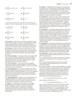 Sección 1.6 Sucesiones 75
35.
6
k=1
((k − 1)0.5 + 2.3) 36.
34
k=1
((k − 1)10 + 5)
37.
10
k=1
100(1/2)k−1
38.
10
k=1
50(1.07)k−1
39.
10
k=1
50(1.07)1−k
40.
7
k=1
5 · 2k
En los problemas del 41 al 46, encuentre las sumas infinitas, si es
posible, o en su caso explique por qué la suma no se puede obtener.
41.
∞
k=1
3
1
2
k−1
42.
∞
i=0
1
3
i
43.
∞
k=1
1
2
(17)k−1
44.
∞
k=1
2
3
(1.5)k−1
45.
∞
k=1
50(1.05)1−k
46.
∞
j=1
75(1.09)1−j
47. Inventario Cada 30 días una tienda de comestibles compra
90 latas de sopa de fideos de elefante y, sorprendentemente, vende
3 latas cada día. Describa los niveles de inventario de sopa de
fideos de elefante que hay al final de cada día, como una sucesión,
y determine el nivel del inventario 19 días después del resurtido.
48. Inventario Si hoy la tienda de la esquina tiene a la venta
95 películas en DVD usadas y consigue vender 6 cada día, escriba
los primeros siete términos de la sucesión del inventario diario de
DVD de la tienda. ¿Cuántos DVD tendrá en inventario después
de 10 días?
49. Cuenta de cheques Una cuenta corriente, que no gana ningún
interés, contiene $125.00 y su poseedor la olvida. Sin embargo,
está sujeta a un cargo de $5.00 al mes por concepto de servicios.
El poseedor de la cuenta la recuerda después de 9 meses. ¿Qué
cantidad contiene en ese momento la cuenta?
50. Cuenta de ahorros Una cuenta de ahorros, que genera
intereses a una tasa del 5% anual compuesto, contiene $125.00 y
su poseedor la olvida; después de 9 años, la recuerda. ¿Qué cantidad
contiene la cuenta en ese momento?
51. Cambio poblacional Una ciudad con población de 50 000
habitantes en 2009 está creciendo a una tasa del 8% anual. En otras
palabras, al final de cada año la población es 1.08 veces la registrada
a finales del año anterior. Describa la sucesión de la población y
determine cuál será la población a finales de 2020 si se mantiene
este ritmo de crecimiento.
52. Cambio poblacional Cada año, 5% de los habitantes de una
zona rural se desplaza a la ciudad. Si la población actual es de
24 000 habitantes y esta tasa de disminución continúa, desarrolle
una fórmula para la población en k años a partir de ahora.
53. Ingresos Los ingresos diarios actuales en un restaurante
de hamburguesas de un campus universitario suman $12 000.
Durante los próximos siete días, se espera que los ingresos
aumenten $1000 diariamente a medida que los estudiantes
regresan para el semestre de otoño. ¿Cuáles son los ingresos
totales proyectados para los ocho días en los que se tienen datos
pronosticados?
54. Ingresos El departamento de finanzas de un concesionario
de automóviles va a recibir pagos por $300 mensuales durante los
próximos 60 meses, como pago del automóvil de Bart. El k-ésimo
pago tiene un valor presente de $300(1.01)−k. La suma de los
valores presentes de los 60 pagos debe ser igual al precio de venta
del automóvil. Escriba una expresión para el precio de venta del
automóvil y evalúelo utilizando su calculadora.
55. Valor futuro Dentro de seis años a partir de ahora, Nicole
necesitará un nuevo tractor para su granja. A partir del próximo
mes, ella depositará $100 en el banco cada mes como ahorro para
la compra inevitable. En seis años a partir de ahora, el k-ésimo
depósito bancario tendrá un valor de 100(1.005)72−k (debido al
interés compuesto). Escriba una fórmula para la cantidad acumu-
lada de dinero por los 72 depósitos bancarios. Use su calculadora
para determinar cuánto tendrá Nicole a su disposición para la
compra del tractor.
56. Valor futuro Lisa acaba de cumplir siete años de edad. A ella
le gustaría ahorrar un poco de dinero mensualmente, a partir del
próximo mes, de modo que en su cumpleaños número 21 tenga
$1000 en su cuenta bancaria. Marge le dijo que, con los tipos
de interés actuales, su k-ésimo depósito tendrá un valor en su
cumpleaños número 21 de (1.004)168−k veces la cantidad depositada.
Lisa quiere depositar la misma cantidad cada mes. Escriba una
fórmula para la cantidad que Lisa debe depositar cada mes con el
fin de alcanzar su objetivo. Use su calculadora para evaluar la
cantidad requerida.
57. Perpetuidad El testamento de Brad incluye una dotación para
la Dalhousie University, dotación que consiste en otorgar cada año
después de su muerte, y para siempre, un premio de $500 al mejor
estudiante de la clase de matemáticas de negocios, MATH 1115. El
patrimonio de Brad puede hacer una inversión al 5% compuesto anual
para pagar esta dotación. Adapte la solución del ejemplo 11 para
determinar cuánto le costará esta dotación al patrimonio de Brad.
58. Perpetuidad Resuelva de nuevo el problema 57 bajo el
supuesto de que el patrimonio de Brad puede hacer una inversión
al 10% compuesto anual.
59. La sucesión de Fibonacci, dada en la expresión (7), se define
recursivamente usando la suma. ¿Es una sucesión aritmética?
Explique.
60. La sucesión factorial dada en la expresión (6) se define
recursivamente usando la multiplicación. ¿Es una sucesión
geométrica? Explique.
61. La definición recursiva de una sucesión aritmética (bk) implica
iniciar con un número a y sumar un número fijo d a cada término
para obtener el siguiente término. De igual modo, la definición
recursiva para una sucesión geométrica (ck) implica iniciar con
un número a y multiplicar cada término por un número fijo r
para obtener el siguiente término. Si en lugar de la suma o la
multiplicación se utiliza la exponenciación, se tienen otras dos
clases de sucesiones definidas recursivamente:
d1 = a y, para cada entero positivo k, dk+1 = (dk)p
para los números reales fijos a y p, y
e1 = a y, para cada entero positivo k, ek+1 = bek
para los números reales fijos a y b. Con el fin de tener una idea
sobre cómo puede crecer el tamaño de las sucesiones, tome
cada uno de los parámetros a, d, r, p y b que aparecen en estas
definiciones como el número 2 y escriba los primeros cinco
términos de las sucesión aritmética (bk), la sucesión geométrica (ck)
y las sucesiones (dk) y (ek) definidas líneas arriba.
 