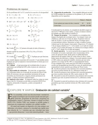 Capítulo 1 Explore y amplíe 77
Problemas de repaso
En los problemas del 1 al 15, resuelva la ecuación o la desigualdad.
1. 3x − 1 ≥ 2(x − 3) 2. 2x − (7 + x) ≤ x
3. −(5x + 2)  −(2x + 4) 4. −2(x + 6)  x + 4
5. 3p(1 − p)  3(2 + p) − 3p2
6. 2 6 −
5
2
p  7
7.
x + 5
3
−
1
2
≤ 2 8.
x
3
−
x
4

x
5
9.
1
4
s − 3 ≤
1
8
(3 + 2s) 10.
1
3
(t + 2) ≥
1
4
t + 4
11. |4 − 3x| = 9 12.
5x − 6
13
= 0
13. |2z − 3|  5
14. 4 
2
3
x + 5
15. |3 − 2x| ≥ 4
16. Evalúe
8
k=1
(k + 3)3
primero elevando al cubo el binomio y
después usando las ecuaciones (10), (13), (14) y (15) de la
sección 1.5.
17. Evalúe
11
i=4
i3
usando
11
i=1
i3
−
3
i=1
i3
. Explique por qué funciona
esto citando algunas ecuaciones de la sección 1.5 que puedan usarse.
Explique por qué la respuesta es necesariamente la misma que en el
problema 16.
18. Utilidad ¿A qué porcentaje de la utilidad sobre el costo es
equivalente una utilidad del 40% sobre el precio de venta de un
producto?
19. Intercambio de existencias En cierto día, se negociaron
1132 diferentes títulos en el mercado de acciones de Nueva York.
Había 48 emisiones más que mostraban incremento de las que
mostraban una disminución y ninguna emisión permaneció sin
cambio. ¿Cuántas emisiones sufrieron bajas?
20. Impuesto a las ventas El impuesto sobre las ventas en cierto
lugar es de 6%. Si durante un año hubo un total de $3039.29 en
compras, incluyendo el impuesto, ¿cuánto corresponde al
impuesto?
21. Asignación de producción Una compañía fabricará un total
de 10 000 unidades de su producto en las plantas A y B. Los datos
disponibles son los siguientes:
Planta A Planta B
$5 $5.50
Costo unitario por mano de obra y material
$30 000 $35 000
Costos fijos
Considerando las dos plantas, la compañía ha decidido asignar no
más de $117 000 para costos totales. ¿Cuál es el número mínimo
de unidades que debe producir la planta A?
22. Tanques de propano Una compañía va a reemplazar dos
tanques de propano por un tanque nuevo. Los tanques viejos son
cilíndricos, cada uno con 25 pies de altura. El primero tiene un
radio de 10 pies y el otro un radio de 20 pies. El tanque nuevo
es esencialmente esférico. Determine su radio si tendrá el mismo
volumen que los dos tanques viejos juntos. [Sugerencia: El volumen
V de un tanque cilíndrico es V = πr2h, donde r es el radio de la base
circular y h es la altura del tanque. El volumen de un tanque esférico
es W = 4
3
πR3
, donde R es el radio del tanque].
23. Razón operativa La razón operativa de un negocio de ventas
al menudeo es la razón, expresada como un porcentaje, de los
costos de operación (todo, desde gastos en publicidad hasta
depreciación del equipo) sobre las ventas netas (es decir, ventas
brutas menos devoluciones y rebajas). Una razón operativa menor
al 100% indica una operación rentable, mientras que una razón
operativa en el rango de 80 a 90% es extremadamente buena.
Si una compañía tiene ventas netas por $236 460 en un periodo,
escriba una desigualdad que describa los costos de operación que
mantendrían la razón operativa por debajo de 90 por ciento.
24. Escriba los primeros cinco términos de la sucesión aritmética
que tiene un primer término de 32 y diferencia común de 3.
25. Escriba los primeros cinco términos de la sucesión geométrica
que tiene un primer término de 100 y razón común de 1.02.
26. Encuentre la suma de los primeros cinco términos de la sucesión
aritmética que tiene un primer término de 32 y diferencia común
de 3.
27. Encuentre la suma de los primeros cinco términos de la sucesión
geométrica que tiene un primer término de 100 y razón común
de 1.02.
1 Adaptado de Gregory N. Fiore, “An Application of Linear Equations to the VCR”, Mathematics Teacher 81 (octubre
de 1988), pp. 570-572. Con permiso del National Council of Teachers of Mathematics.
EXPLORE Y AMPLÍE Grabación de calidad variable1
E
n la actualidad, existe una desconcertante variedad de
equipo tecnológico que un usuario puede usar para gra-
bar películas, programas de televisión, programas de
computadora, juegos y canciones. Siendo el equipo un iPod,
DVD, CD o incluso VHS, casi siempre es posible grabar a
relaciones de compresión variables con calidad variable.
(Si usted está usando un dispositivo de cinta antiguo con
diferentes velocidades, entonces la velocidad más rápida tiene
una relación de 1 a 1 mientras que una velocidad más lenta
—que permite almacenar r veces más material grabado— tiene
 