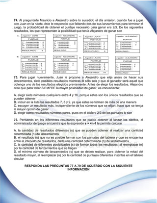 74. Al preguntarle Mauricio a Alejandro sobre lo sucedido el día anterior, cuando fue a jugar
con Juan en la ruleta, éste le respondió que faltando dos de sus lanzamientos para terminar el
juego, la probabilidad de obtener el puntaje necesario para ganar era 2/3. De los siguientes
resultados, los que representan la posibilidad que tenía Alejandro de ganar son
75. Para jugar nuevamente, Juan le propone a Alejandro que elija antes de hacer sus
lanzamientos, siete posibles resultados mientras él sólo seis y que el ganador será aquel que
obtenga uno de los resultados elegidos previamente. Antes de elegir los resultados, Alejandro
cree que para tener SIEMPRE la mayor posibilidad de ganar, es conveniente:
A. elegir siete números cualquiera entre 4 y 16, porque éstos son los únicos resultados que se
pueden obtener
B. incluir en la lista los resultados 7, 8 y 9, ya que éstos se forman de más de una manera
C. escoger un resultado más, independiente de los números que se elijan, hace que se tenga
la mayor opción de ganar
D. elegir como resultados números pares, pues en el tablero 2/3 de los puntajes lo son
76. Pensando en los diferentes resultados que se puede obtener al lanzar los dardos, el
administrador del juego encuentra que la expresión s = 4n-1 le permite calcular
A. la cantidad de resultados diferentes (s) que se pueden obtener al realizar una cantidad
determinada (n) de lanzamientos
B. el resultado (s) que no es posible formar con los puntajes del tablero y que se encuentra
entre el intervalo de resultados, dada una cantidad determinada (n) de lanzamientos
C. la cantidad de diferentes posibildades (s) de formar todos los resultados, al reemplazar (n)
por la cantidad de lanzamientos que se hagan
D. el mínimo número de lanzamientos (s) que se deben realizar, para obtener la mitad del
resultado mayor, al reemplazar (n) por la cantidad de puntajes diferentes inscritos en el tablero
circular
RESPONDA LAS PREGUNTAS 77 A 79 DE ACUERDO CON LA SIGUIENTE
INFORMACIÓN
 
