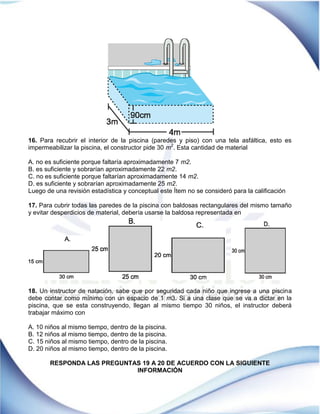 16. Para recubrir el interior de la piscina (paredes y piso) con una tela asfáltica, esto es
impermeabilizar la piscina, el constructor pide 30 m2
. Esta cantidad de material
A. no es suficiente porque faltaría aproximadamente 7 m2.
B. es suficiente y sobrarían aproximadamente 22 m2.
C. no es suficiente porque faltarían aproximadamente 14 m2.
D. es suficiente y sobrarían aproximadamente 25 m2.
Luego de una revisión estadística y conceptual este Ítem no se consideró para la calificación
17. Para cubrir todas las paredes de la piscina con baldosas rectangulares del mismo tamaño
y evitar desperdicios de material, debería usarse la baldosa representada en
18. Un instructor de natación, sabe que por seguridad cada niño que ingrese a una piscina
debe contar como mínimo con un espacio de 1 m3. Si a una clase que se va a dictar en la
piscina, que se esta construyendo, llegan al mismo tiempo 30 niños, el instructor deberá
trabajar máximo con
A. 10 niños al mismo tiempo, dentro de la piscina.
B. 12 niños al mismo tiempo, dentro de la piscina.
C. 15 niños al mismo tiempo, dentro de la piscina.
D. 20 niños al mismo tiempo, dentro de la piscina.
RESPONDA LAS PREGUNTAS 19 A 20 DE ACUERDO CON LA SIGUIENTE
INFORMACIÓN
 