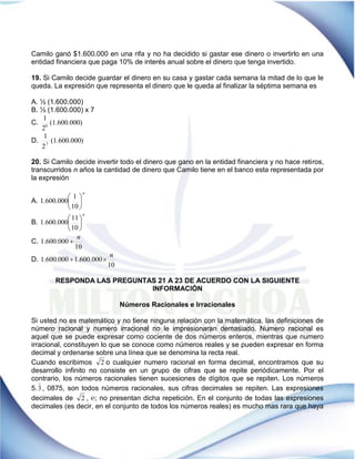 Camilo ganó $1.600.000 en una rifa y no ha decidido si gastar ese dinero o invertirlo en una
entidad financiera que paga 10% de interés anual sobre el dinero que tenga invertido.
19. Si Camilo decide guardar el dinero en su casa y gastar cada semana la mitad de lo que le
queda. La expresión que representa el dinero que le queda al finalizar la séptima semana es
A. ½ (1.600.000)
B. ½ (1.600.000) x 7
C. )(1.600.000
2
1
6
D. )(1.600.000
2
1
7
20. Si Camilo decide invertir todo el dinero que gano en la entidad financiera y no hace retiros,
transcurridos n años la cantidad de dinero que Camilo tiene en el banco esta representada por
la expresión
A.
n






10
1
1.600.000
B.
n






10
11
1.600.000
C.
10
1.600.000
n

D.
10
1.600.0001.600.000
n

RESPONDA LAS PREGUNTAS 21 A 23 DE ACUERDO CON LA SIGUIENTE
INFORMACIÓN
Números Racionales e Irracionales
Si usted no es matemático y no tiene ninguna relación con la matemática, las definiciones de
número racional y numero irracional no le impresionaran demasiado. Numero racional es
aquel que se puede expresar como cociente de dos números enteros, mientras que numero
irracional, constituyen lo que se conoce como números reales y se pueden expresar en forma
decimal y ordenarse sobre una línea que se denomina la recta real.
Cuando escribimos 2 o cualquier numero racional en forma decimal, encontramos que su
desarrollo infinito no consiste en un grupo de cifras que se repite periódicamente. Por el
contrario, los números racionales tienen sucesiones de dígitos que se repiten. Los números
5.3, 0875, son todos números racionales, sus cifras decimales se repiten. Las expresiones
decimales de 2 , ℮; no presentan dicha repetición. En el conjunto de todas las expresiones
decimales (es decir, en el conjunto de todos los números reales) es mucho mas rara que haya
 