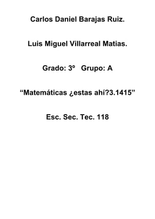 Carlos Daniel Barajas Ruiz.


  Luis Miguel Villarreal Matias.


      Grado: 3º Grupo: A


“Matemáticas ¿estas ahí?3.1415”


       Esc. Sec. Tec. 118
 