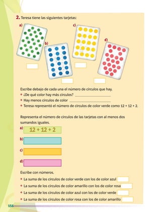 a)
b)
c)
d)
a)
b)
c)
d)
156
Escribe debajo de cada una el número de círculos que hay.
❖	 ¿De qué color hay más círculos?
❖	 Hay menos círculos de color
❖	 Teresa representó el número de círculos de color verde como 12 + 12 + 2.
Representa el número de círculos de las tarjetas con al menos dos
sumandos iguales.
Escribe con números.
❖	 La suma de los círculos de color verde con los de color azul
❖	 La suma de los círculos de color amarillo con los de color rosa
❖	 La suma de los círculos de color azul con los de color verde
❖	 La suma de los círculos de color rosa con los de color amarillo
12 + 12 + 2
2.	Teresa tiene las siguientes tarjetas:
AB-MATE-1-P-144-168.indd 156 20/03/13 11:12
 