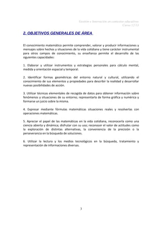 Gestión e Innovación en contextos educativos
Curso 12/13

2. OBJETIVOS GENERALES DE ÁREA
El conocimiento matemático permite comprender, valorar y producir informaciones y
mensajes sobre hechos y situaciones de la vida cotidiana y tiene carácter instrumental
para otros campos de conocimiento, su enseñanza permite el desarrollo de las
siguientes capacidades:
1. Elaborar y utilizar instrumentos y estrategias personales para cálculo mental,
medida y orientación espacial y temporal.
2. Identificar formas geométricas del entorno natural y cultural, utilizando el
conocimiento de sus elementos y propiedades para describir la realidad y desarrollar
nuevas posibilidades de acción.
3. Utilizar técnicas elementales de recogida de datos para obtener información sobre
fenómenos y situaciones de su entorno; representarla de forma gráfica y numérica y
formarse un juicio sobre la misma.
4. Expresar mediante fórmulas matemáticas situaciones reales y resolverlas con
operaciones matemáticas.
5. Apreciar el papel de las matemáticas en la vida cotidiana, reconocerla como una
ciencia abierta y dinámica; disfrutar con su uso; reconocer el valor de actitudes como
la exploración de distintas alternativas, la conveniencia de la precisión o la
perseverancia en la búsqueda de soluciones.
6. Utilizar la lectura y los medios tecnológicos en la búsqueda, tratamiento y
representación de informaciones diversas.

3

 