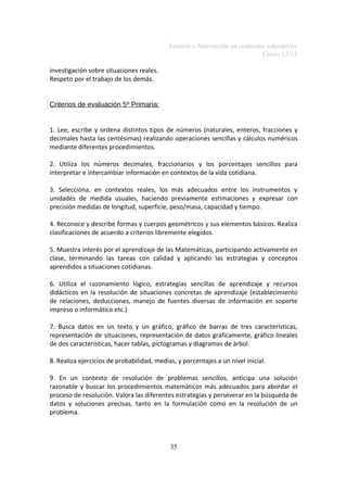Gestión e Innovación en contextos educativos
Curso 12/13
investigación sobre situaciones reales.
Respeto por el trabajo de los demás.
Criterios de evaluación 5º Primaria:
1. Lee, escribe y ordena distintos tipos de números (naturales, enteros, fracciones y
decimales hasta las centésimas) realizando operaciones sencillas y cálculos numéricos
mediante diferentes procedimientos.
2. Utiliza los números decimales, fraccionarios y los porcentajes sencillos para
interpretar e intercambiar información en contextos de la vida cotidiana.
3. Selecciona, en contextos reales, los más adecuados entre los instrumentos y
unidades de medida usuales, haciendo previamente estimaciones y expresar con
precisión medidas de longitud, superficie, peso/masa, capacidad y tiempo.
4. Reconoce y describe formas y cuerpos geométricos y sus elementos básicos. Realiza
clasificaciones de acuerdo a criterios libremente elegidos.
5. Muestra interés por el aprendizaje de las Matemáticas, participando activamente en
clase, terminando las tareas con calidad y aplicando las estrategias y conceptos
aprendidos a situaciones cotidianas.
6. Utiliza el razonamiento lógico, estrategias sencillas de aprendizaje y recursos
didácticos en la resolución de situaciones concretas de aprendizaje (establecimiento
de relaciones, deducciones, manejo de fuentes diversas de información en soporte
impreso o informático etc.)
7. Busca datos en un texto y un gráfico, gráfico de barras de tres características,
representación de situaciones, representación de datos gráficamente, gráfico lineales
de dos características, hacer tablas, pictogramas y diagramas de árbol.
8. Realiza ejercicios de probabilidad, medias, y porcentajes a un nivel inicial.
9. En un contexto de resolución de problemas sencillos, anticipa una solución
razonable y buscar los procedimientos matemáticos más adecuados para abordar el
proceso de resolución. Valora las diferentes estrategias y perseverar en la búsqueda de
datos y soluciones precisas, tanto en la formulación como en la resolución de un
problema.

35

 