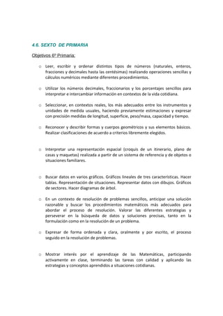 4.6. SEXTO DE PRIMARIA
Objetivos 6º Primaria:
o Leer, escribir y ordenar distintos tipos de números (naturales, enteros,
fracciones y decimales hasta las centésimas) realizando operaciones sencillas y
cálculos numéricos mediante diferentes procedimientos.
o Utilizar los números decimales, fraccionarios y los porcentajes sencillos para
interpretar e intercambiar información en contextos de la vida cotidiana.
o Seleccionar, en contextos reales, los más adecuados entre los instrumentos y
unidades de medida usuales, haciendo previamente estimaciones y expresar
con precisión medidas de longitud, superficie, peso/masa, capacidad y tiempo.
o Reconocer y describir formas y cuerpos geométricos y sus elementos básicos.
Realizar clasificaciones de acuerdo a criterios libremente elegidos.
o Interpretar una representación espacial (croquis de un itinerario, plano de
casas y maquetas) realizada a partir de un sistema de referencia y de objetos o
situaciones familiares.
o Buscar datos en varios gráficos. Gráficos lineales de tres características. Hacer
tablas. Representación de situaciones. Representar datos con dibujos. Gráficos
de sectores. Hacer diagramas de árbol.
o En un contexto de resolución de problemas sencillos, anticipar una solución
razonable y buscar los procedimientos matemáticos más adecuados para
abordar el proceso de resolución. Valorar las diferentes estrategias y
perseverar en la búsqueda de datos y soluciones precisas, tanto en la
formulación como en la resolución de un problema.
o Expresar de forma ordenada y clara, oralmente y por escrito, el proceso
seguido en la resolución de problemas.
o Mostrar interés por el aprendizaje de las Matemáticas, participando
activamente en clase, terminando las tareas con calidad y aplicando las
estrategias y conceptos aprendidos a situaciones cotidianas.

 