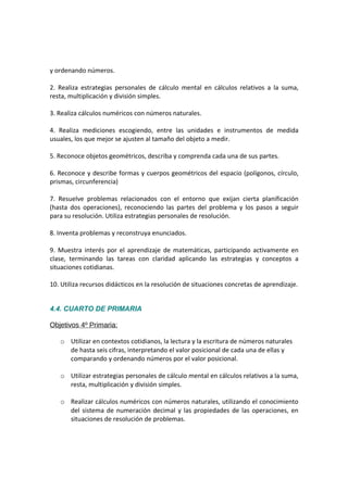 y ordenando números.
2. Realiza estrategias personales de cálculo mental en cálculos relativos a la suma,
resta, multiplicación y división simples.
3. Realiza cálculos numéricos con números naturales.
4. Realiza mediciones escogiendo, entre las unidades e instrumentos de medida
usuales, los que mejor se ajusten al tamaño del objeto a medir.
5. Reconoce objetos geométricos, describa y comprenda cada una de sus partes.
6. Reconoce y describe formas y cuerpos geométricos del espacio (polígonos, círculo,
prismas, circunferencia)
7. Resuelve problemas relacionados con el entorno que exijan cierta planificación
(hasta dos operaciones), reconociendo las partes del problema y los pasos a seguir
para su resolución. Utiliza estrategias personales de resolución.
8. Inventa problemas y reconstruya enunciados.
9. Muestra interés por el aprendizaje de matemáticas, participando activamente en
clase, terminando las tareas con claridad aplicando las estrategias y conceptos a
situaciones cotidianas.
10. Utiliza recursos didácticos en la resolución de situaciones concretas de aprendizaje.
4.4. CUARTO DE PRIMARIA
Objetivos 4º Primaria:
o Utilizar en contextos cotidianos, la lectura y la escritura de números naturales
de hasta seis cifras, interpretando el valor posicional de cada una de ellas y
comparando y ordenando números por el valor posicional.
o Utilizar estrategias personales de cálculo mental en cálculos relativos a la suma,
resta, multiplicación y división simples.
o Realizar cálculos numéricos con números naturales, utilizando el conocimiento
del sistema de numeración decimal y las propiedades de las operaciones, en
situaciones de resolución de problemas.
 